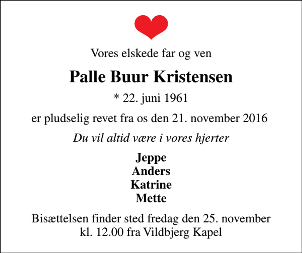 <p>Vores elskede far og ven<br />Palle Buur Kristensen<br />* 22. juni 1961<br />er pludselig revet fra os den 21. november 2016<br />Du vil altid være i vores hjerter<br />Jeppe Anders Katrine Mette<br />Bisættelsen finder sted fredag den 25. november kl. 12.00 fra Vildbjerg Kapel</p>