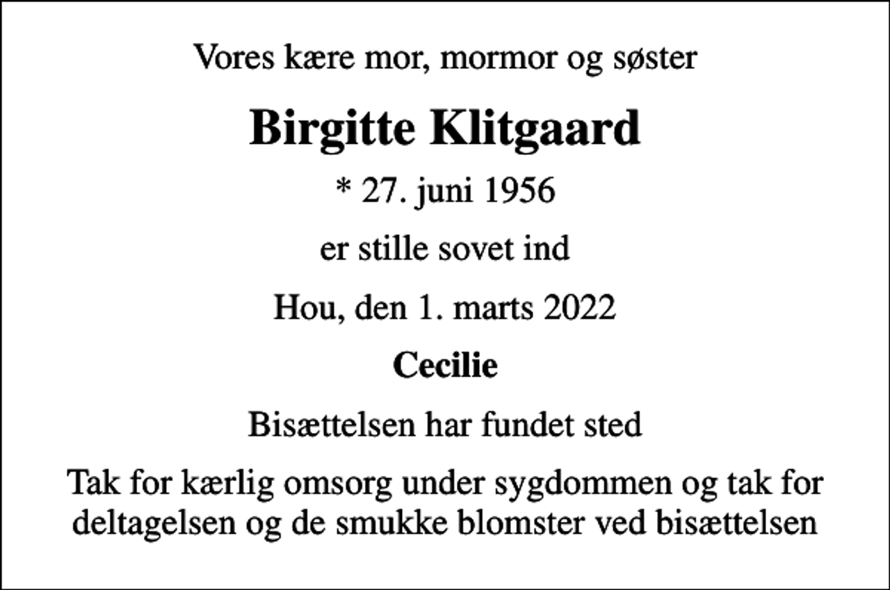 <p>Vores kære mor, mormor og søster<br />Birgitte Klitgaard<br />* 27. juni 1956<br />er stille sovet ind<br />Hou, den 1. marts 2022<br />Cecilie<br />Bisættelsen har fundet sted<br />Tak for kærlig omsorg under sygdommen og tak for deltagelsen og de smukke blomster ved bisættelsen</p>