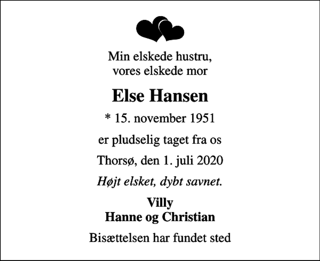 <p>Min elskede hustru, vores elskede mor<br />Else Hansen<br />* 15. november 1951<br />er pludselig taget fra os<br />Thorsø, den 1. juli 2020<br />Højt elsket, dybt savnet.<br />Villy Hanne og Christian<br />Bisættelsen har fundet sted</p>