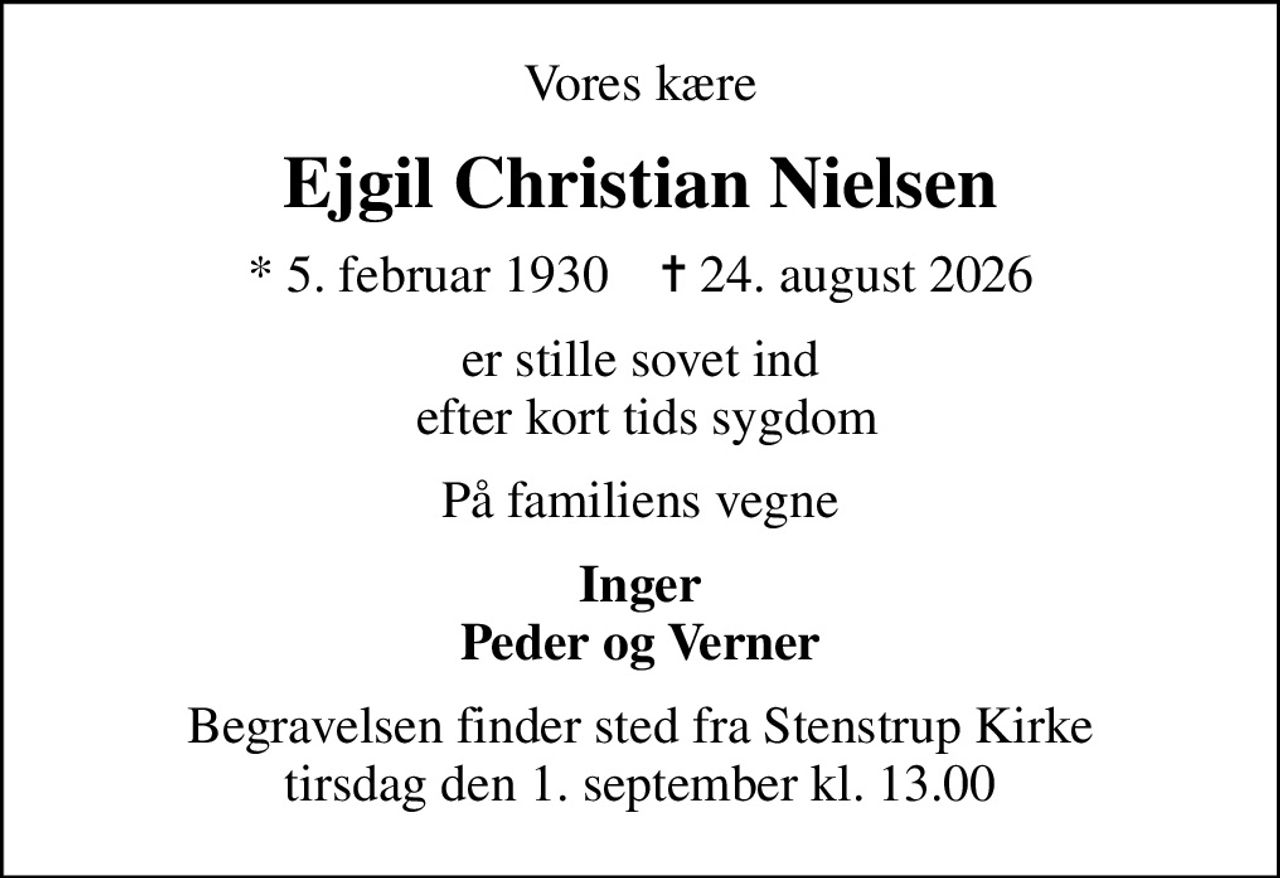 Vores kære
Ejgil Christian Nielsen
* 5. februar 1930    ✝ 24. august 2026
er stille sovet ind  efter kort tids sygdom
På familiens vegne
Inger Peder og Verner
Begravelsen finder sted fra Stenstrup Kirke  tirsdag den 1. september kl. 13.00