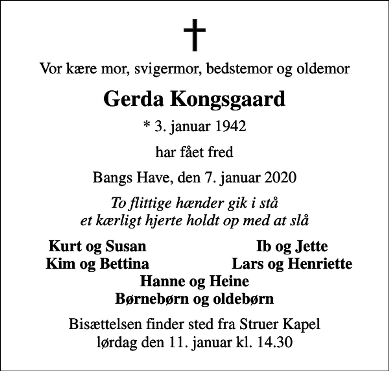 <p>Vor kære mor, svigermor, bedstemor og oldemor<br />Gerda Kongsgaard<br />* 3. januar 1942<br />har fået fred<br />Bangs Have, den 7. januar 2020<br />To flittige hænder gik i stå et kærligt hjerte holdt op med at slå<br />Kurt og Susan<br />Ib og Jette<br />Kim og Bettina<br />Lars og Henriette<br />Bisættelsen finder sted fra Struer Kapel lørdag den 11. januar kl. 14.30</p>