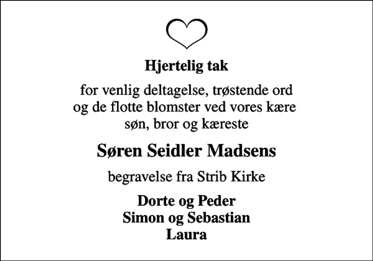 <p>Hjertelig tak<br />for venlig deltagelse, trøstende ord og de flotte blomster ved vores kære søn, bror og kæreste<br />Søren Seidler Madsens<br />begravelse fra Strib Kirke<br />Dorte og Peder Simon og Sebastian Laura</p>