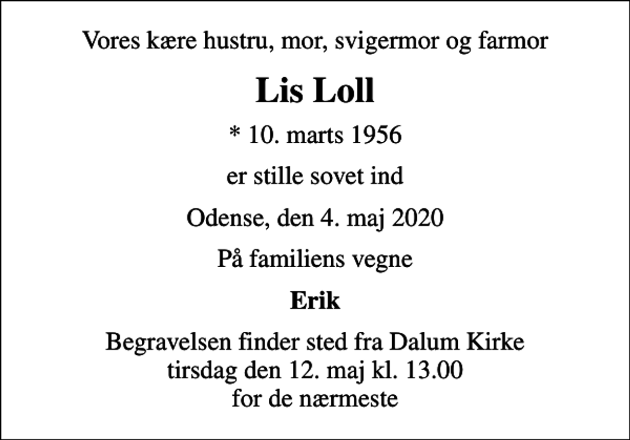 <p>Vores kære hustru, mor, svigermor og farmor<br />Lis Loll<br />* 10. marts 1956<br />er stille sovet ind<br />Odense, den 4. maj 2020<br />På familiens vegne<br />Erik<br />Begravelsen finder sted fra Dalum Kirke tirsdag den 12. maj kl. 13.00 for de nærmeste</p>