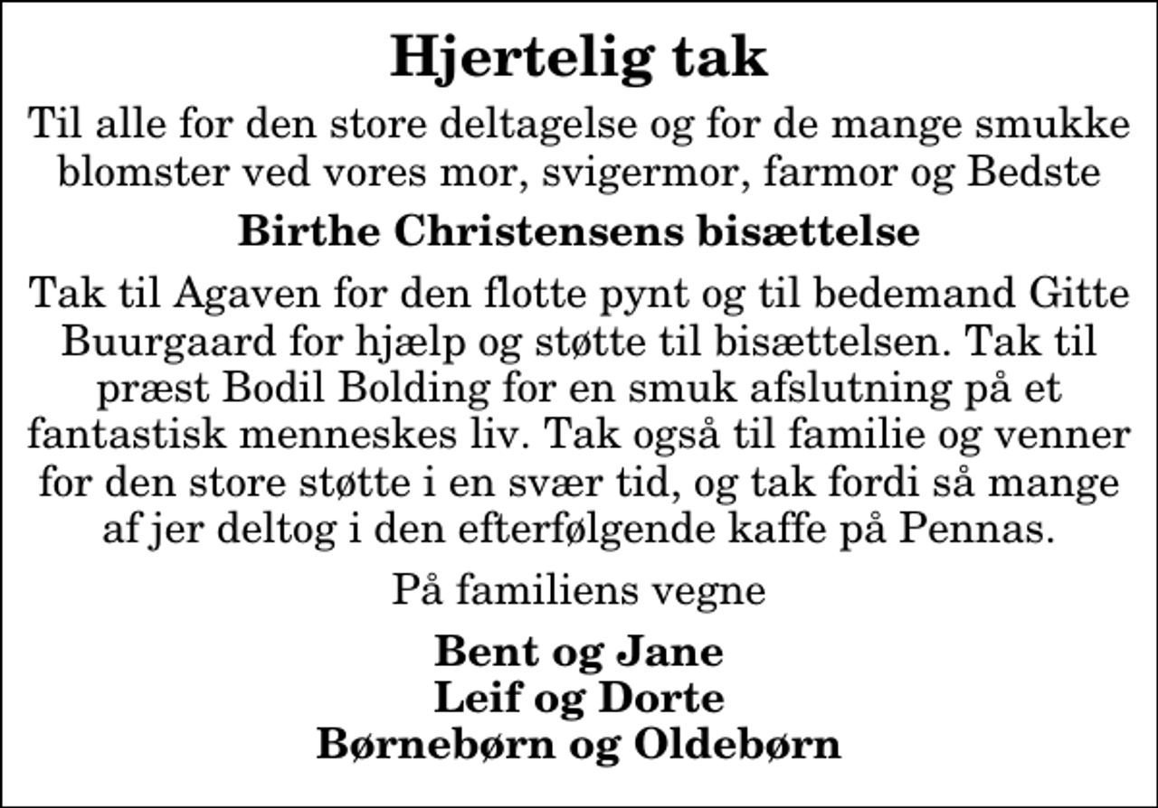 <p>Hjertelig tak<br />Til alle for den store deltagelse og for de mange smukke blomster ved vores mor, svigermor, farmor og Bedste<br />Birthe Christensens bisættelse<br />Tak til Agaven for den flotte pynt og til bedemand Gitte Buurgaard for hjælp og støtte til bisættelsen. Tak til præst Bodil Bolding for en smuk afslutning på et fantastisk menneskes liv. Tak også til familie og venner for den store støtte i en svær tid, og tak fordi så mange af jer deltog i den efterfølgende kaffe på Pennas.<br />På familiens vegne<br />Bent og Jane Leif og Dorte Børnebørn og Oldebørn</p>