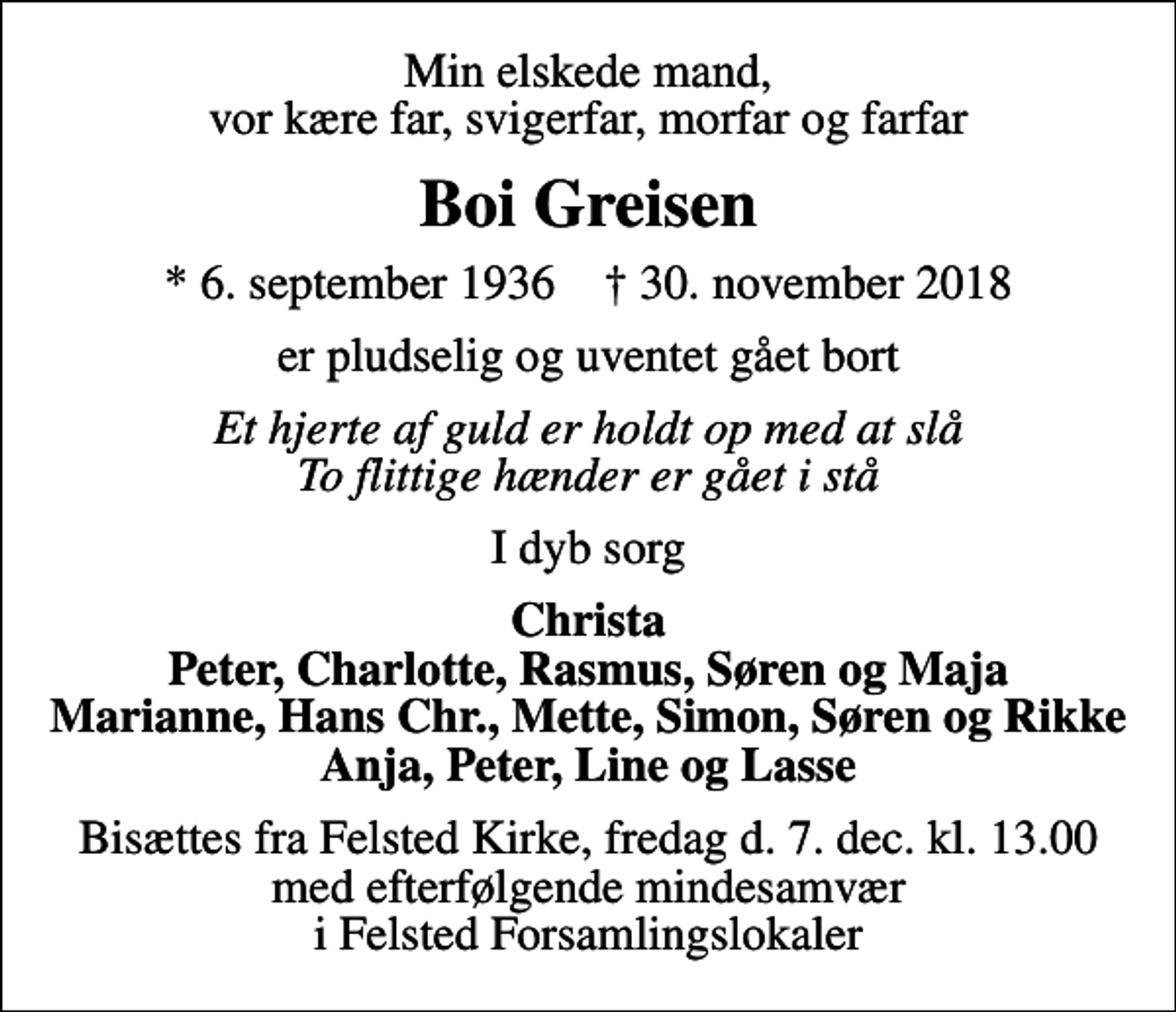 <p>Min elskede mand vor kære far, svigerfar, morfar og farfar<br />Boi Greisen<br />* 6. september 1936 ✝ 30. november 2018<br />er pludselig og uventet gået bort<br />Et hjerte af guld er holdt op med at slå To flittige hænder er gået i stå<br />I dyb sorg<br />Christa Peter, Charlotte, Rasmus, Søren og Maja Marianne, Hans Chr., Mette, Simon, Søren og Rikke Anja, Peter, Line og Lasse<br />Bisættelsen finder sted fra Felsted Kirke fredag den 7. december kl. 13.00<br />Bisættes fra Felsted Kirke, fredag den 7. dec. kl. 13.00 med efterfølgende mindesamvær i Felsted Forsamlingslokaler</p>
