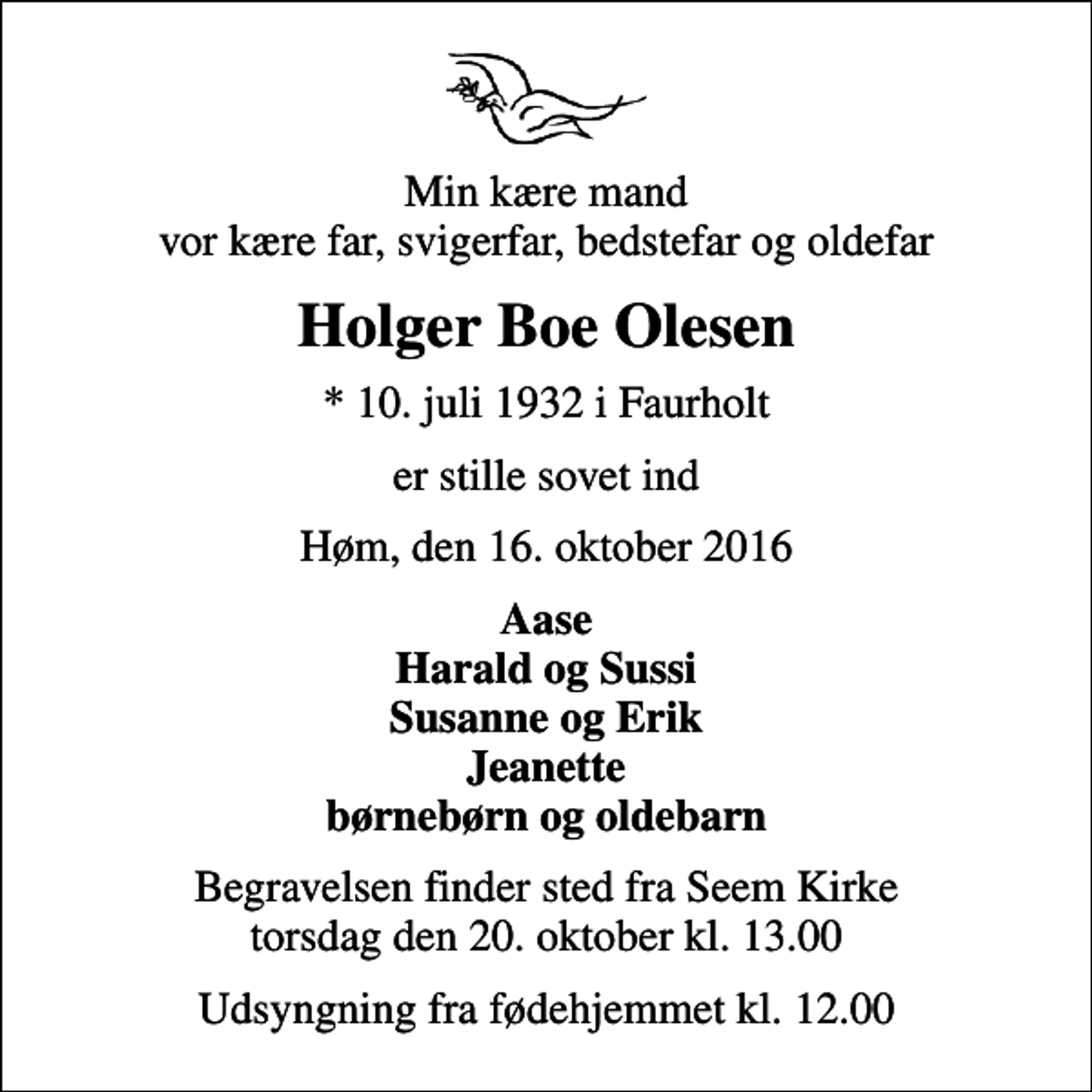 <p>Min kære mand vor kære far, svigerfar, bedstefar og oldefar<br />Holger Boe Olesen<br />* 10. juli 1932 i Faurholt<br />er stille sovet ind<br />Høm, den 16. oktober 2016<br />Aase Harald og Sussi Susanne og Erik Jeanette børnebørn og oldebarn<br />Begravelsen finder sted fra Seem Kirke torsdag den 20. oktober kl. 13.00<br />Udsyngning fra fødehjemmet kl. 12.00</p>