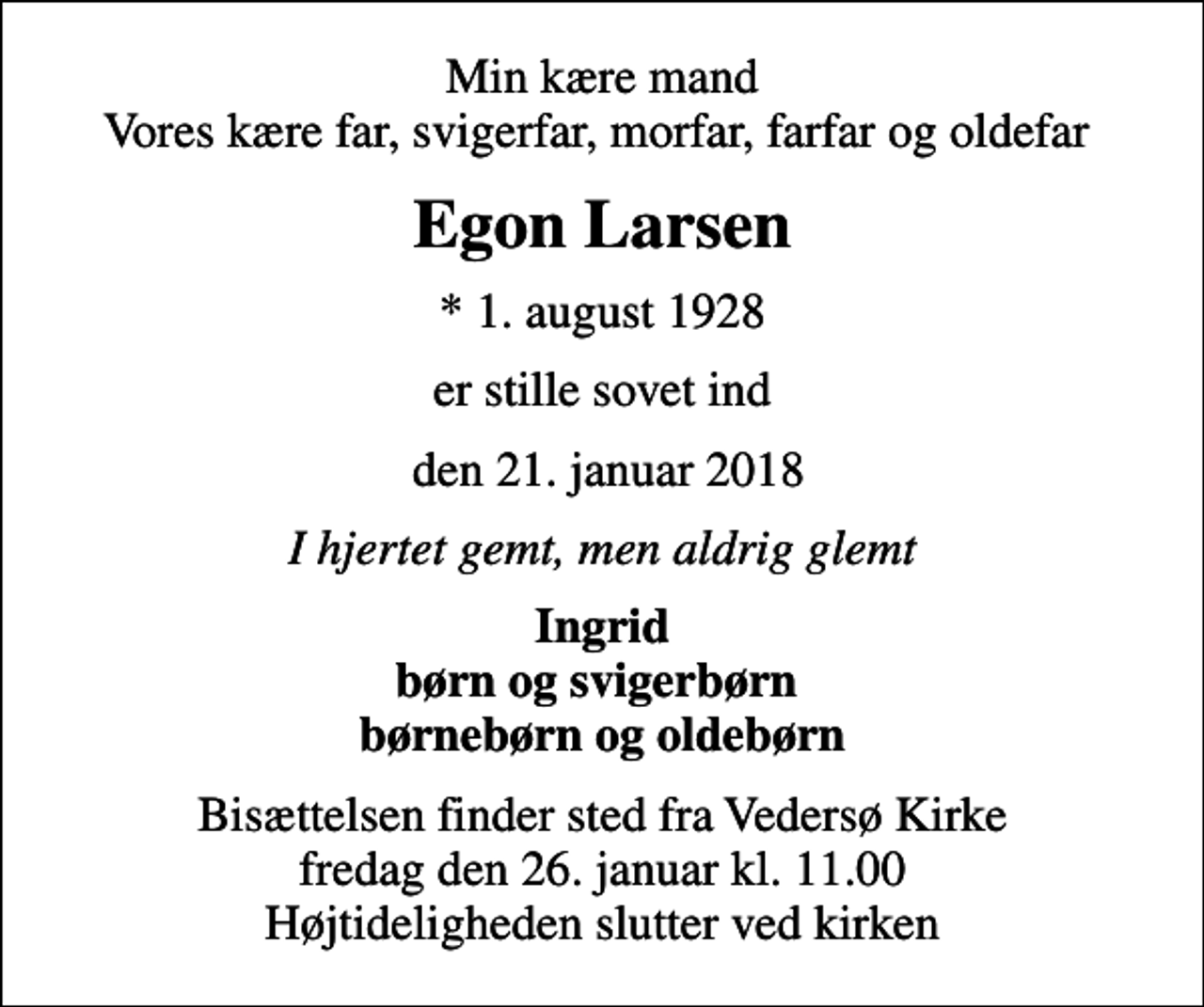 <p>Min kære mand Vores kære far, svigerfar, morfar, farfar og oldefar<br />Egon Larsen<br />* 1. august 1928<br />er stille sovet ind<br />den 21. januar 2018<br />I hjertet gemt, men aldrig glemt<br />Ingrid børn og svigerbørn børnebørn og oldebørn<br />Bisættelsen finder sted fra Vedersø Kirke fredag den 26. januar kl. 11.00 Højtideligheden slutter ved kirken</p>