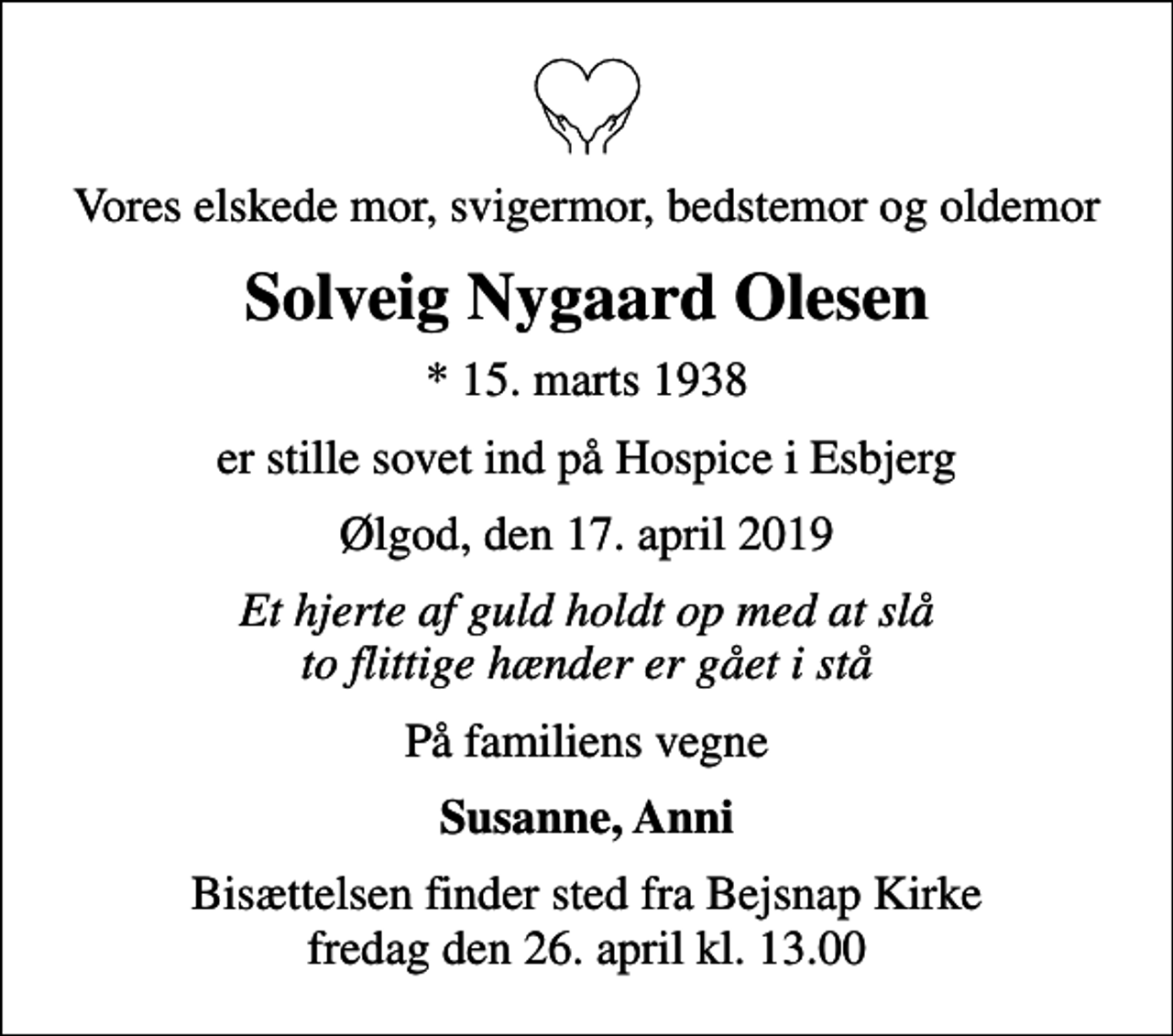 <p>Vores elskede mor, svigermor, bedstemor og oldemor<br />Solveig Nygaard Olesen<br />* 15. marts 1938<br />er stille sovet ind på Hospice i Esbjerg<br />Ølgod, den 17. april 2019<br />Et hjerte af guld holdt op med at slå to flittige hænder er gået i stå<br />På familiens vegne<br />Susanne, Anni<br />Bisættelsen finder sted fra Bejsnap Kirke fredag den 26. april kl. 13.00</p>