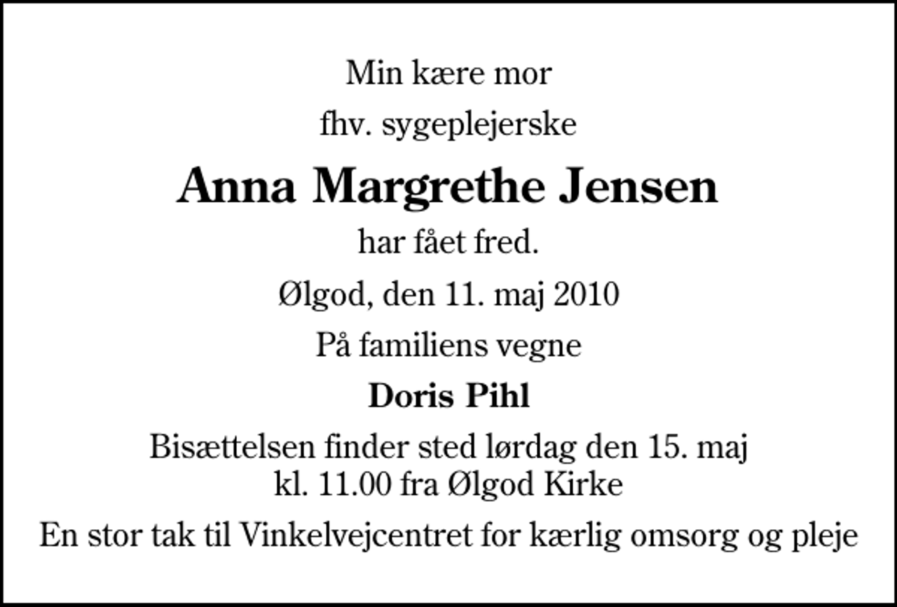 <p>Min kære mor<br />fhv. sygeplejerske<br />Anna Margrethe Jensen<br />har fået fred.<br />Ølgod, den 11. maj 2010<br />På familiens vegne<br />Doris Pihl<br />Bisættelsen finder sted lørdag den 15. maj kl. 11.00 fra Ølgod Kirke<br />En stor tak til Vinkelvejcentret for kærlig omsorg og pleje</p>