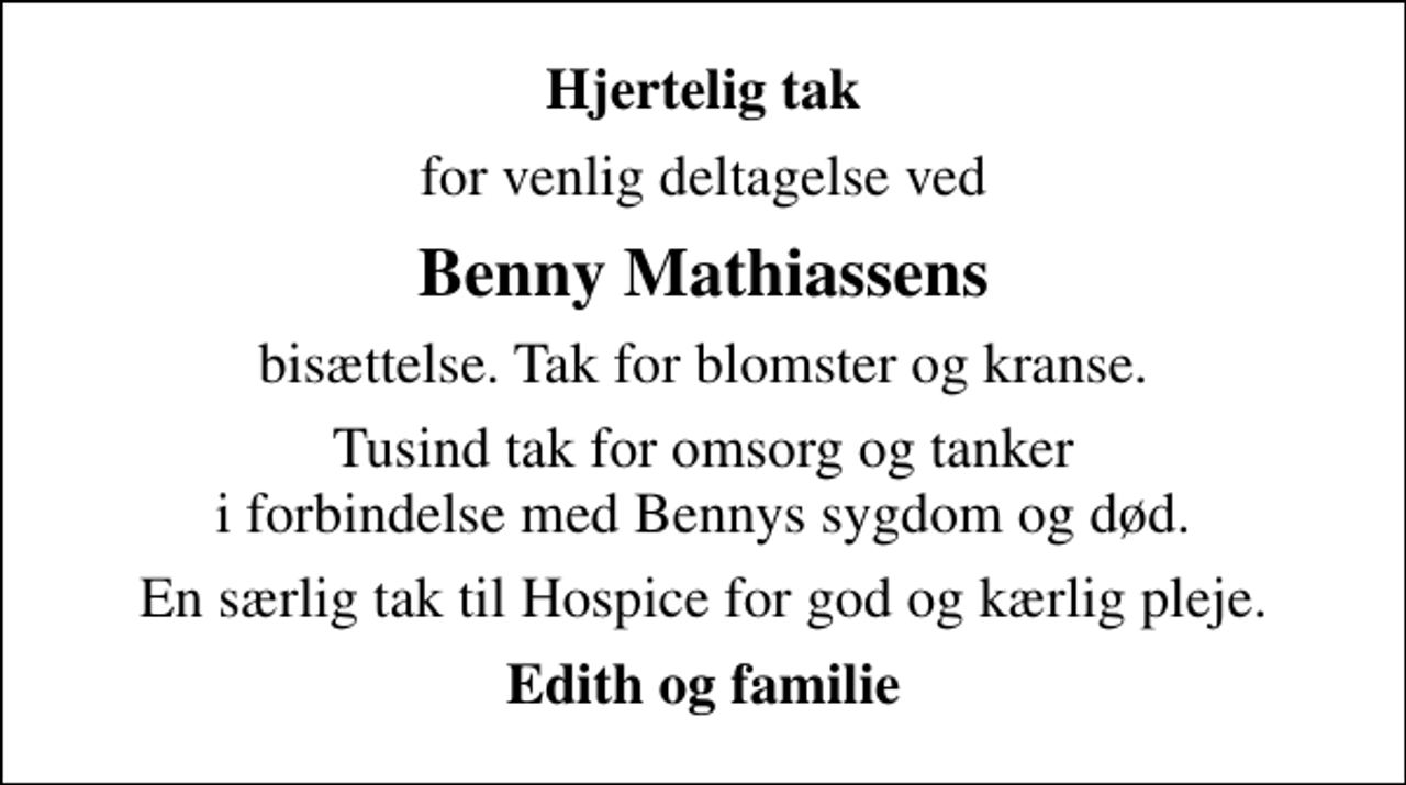 <p>Hjertelig tak<br />for venlig deltagelse ved<br />Benny Mathiassens<br />bisættelse. Tak for blomster og kranse.<br />Tusind tak for omsorg og tanker i forbindelse med Bennys sygdom og død.<br />En særlig tak til Hospice for god og kærlig pleje.<br />Edith og familie</p>
