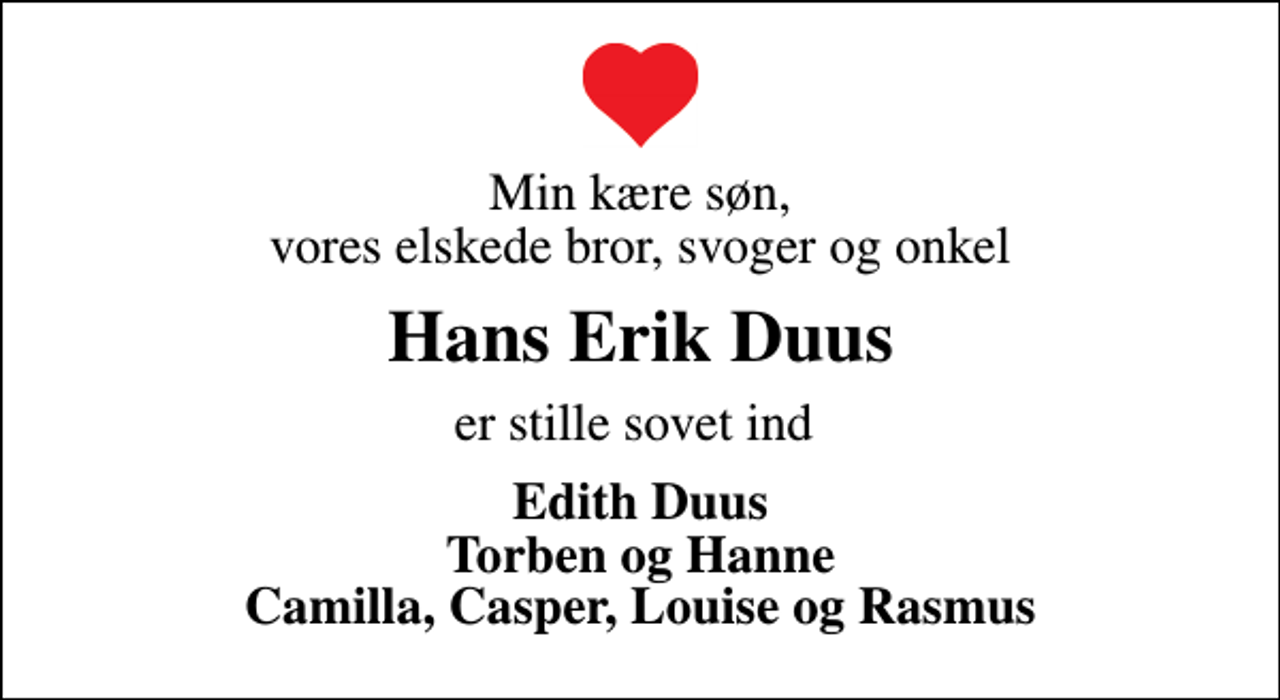 <p>Min kære søn, vores elskede bror, svoger og onkel<br />Hans Erik Duus<br />er stille sovet ind<br />Edith Duus Torben og Hanne Camilla, Casper, Louise og Rasmus</p>
