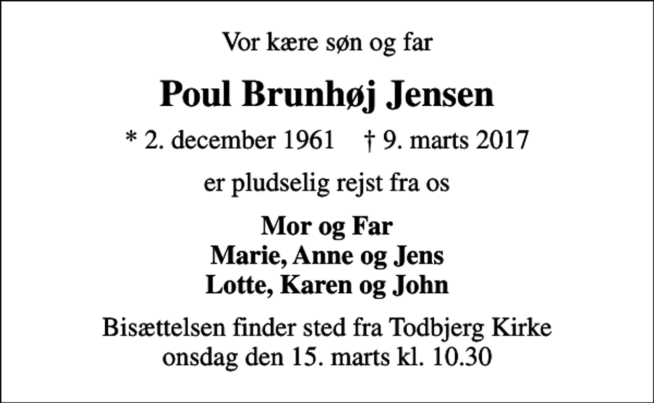<p>Vor kære søn og far<br />Poul Brunhøj Jensen<br />* 2. december 1961 ✝ 9. marts 2017<br />er pludselig rejst fra os<br />Mor og Far Marie, Anne og Jens Lotte, Karen og John<br />Bisættelsen finder sted fra Todbjerg Kirke onsdag den 15. marts kl. 10.30</p>