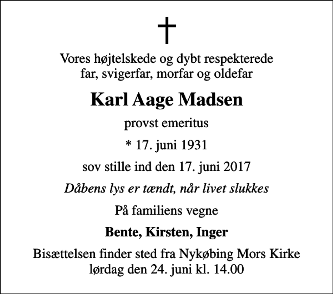 <p>Vores højtelskede og dybt respekterede far, svigerfar, morfar og oldefar<br />Karl Aage Madsen<br />provst emeritus<br />* 17. juni 1931<br />sov stille ind den 17. juni 2017<br />Dåbens lys er tændt, når livet slukkes<br />På familiens vegne<br />Bente, Kirsten, Inger<br />Bisættelsen finder sted fra Nykøbing Mors Kirke lørdag den 24. juni kl. 14.00</p>