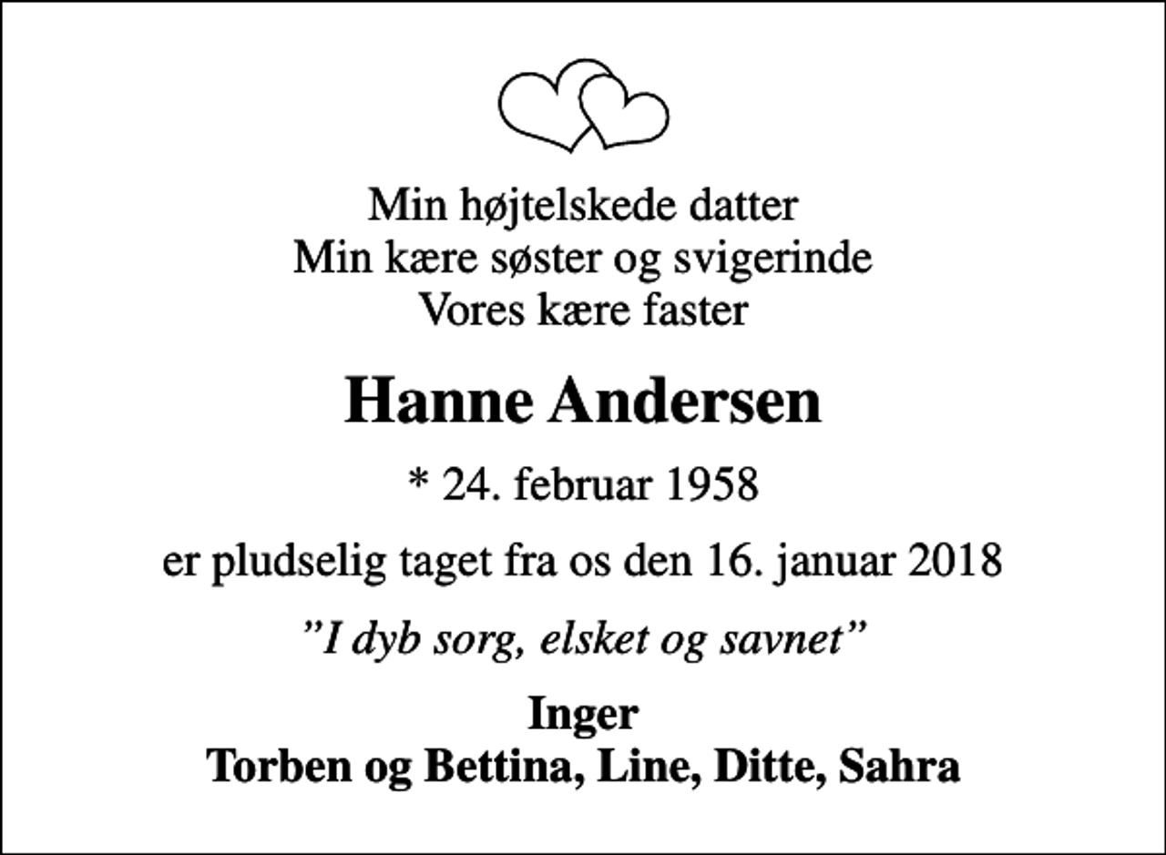 <p>Min højtelskede datter Min kære søster og svigerinde Vores kære faster<br />Hanne Andersen<br />* 24. februar 1958<br />er pludselig taget fra os den 16. januar 2018<br />I dyb sorg, elsket og savnet<br />Inger Torben og Bettina, Line, Ditte, Sahra</p>