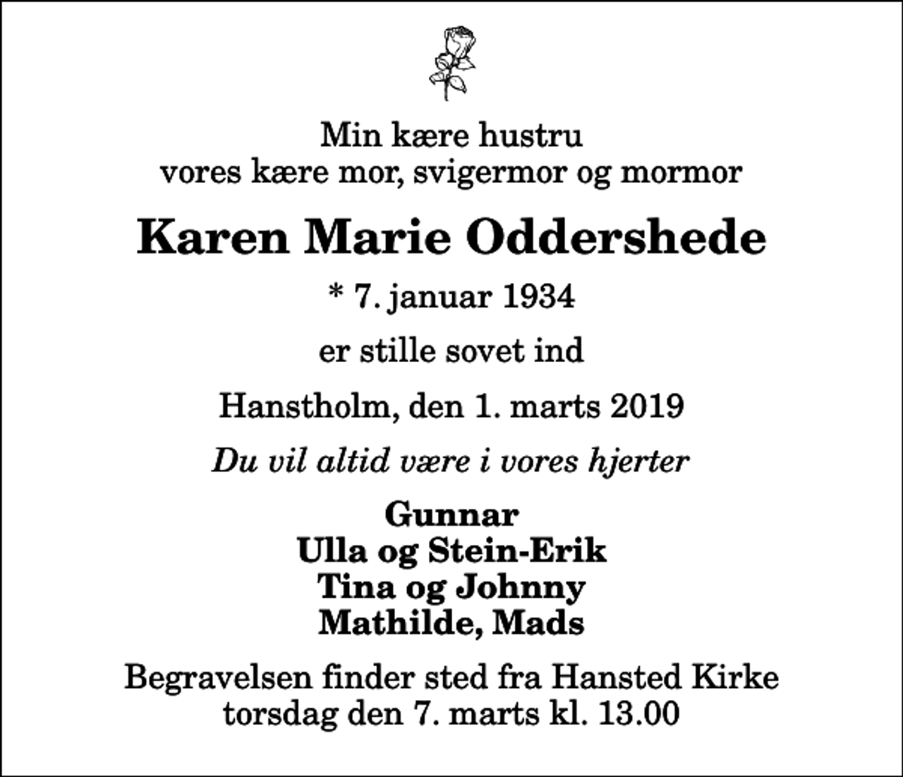 <p>Min kære hustru vores kære mor, svigermor og mormor<br />Karen Marie Oddershede<br />* 7. januar 1934<br />er stille sovet ind<br />Hanstholm, den 1. marts 2019<br />Du vil altid være i vores hjerter<br />Gunnar Ulla og Stein-Erik Tina og Johnny Mathilde, Mads<br />Begravelsen finder sted fra Hansted Kirke torsdag den 7. marts kl. 13.00</p>