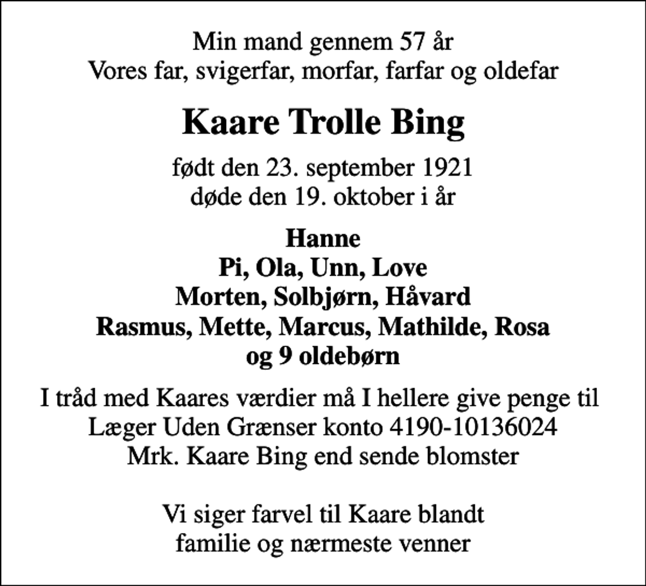 <p>Min mand gennem 57 år Vores far, svigerfar, morfar, farfar og oldefar<br />Kaare Trolle Bing<br />født den 23. september 1921 døde den 19. oktober i år<br />Hanne Pi, Ola, Unn, Love Morten, Solbjørn, Håvard Rasmus, Mette, Marcus, Mathilde, Rosa og 9 oldebørn<br />I tråd med Kaares værdier må I hellere give penge til Læger Uden Grænser konto 4190-10136024 Mrk. Kaare Bing end sende blomster Vi siger farvel til Kaare blandt familie og nærmeste venner</p>