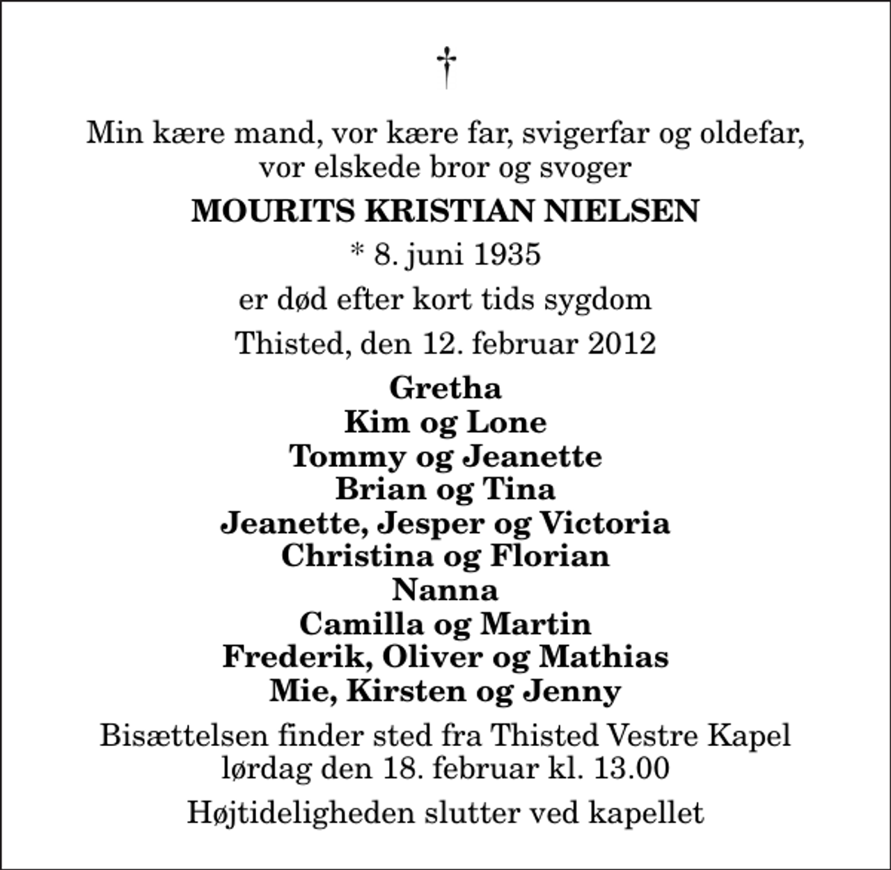 <p>Min kære mand, vor kære far, svigerfar og oldefar, vor elskede bror og svoger<br />Mourits Kristian Nielsen<br />* 8. juni 1935<br />er død efter kort tids sygdom<br />Thisted, den 12. februar 2012<br />Gretha Kim og Lone Tommy og Jeanette Brian og Tina Jeanette, Jesper og Victoria Christina og Florian Nanna Camilla og Martin Frederik, Oliver og Mathias Mie, Kirsten og Jenny<br />Bisættelsen finder sted fra Thisted Vestre Kapel lørdag den 18. februar kl. 13.00 Højtideligheden slutter ved kapellet</p>