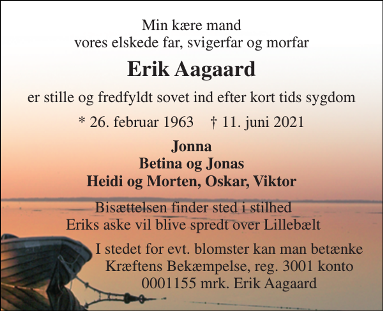 <p>Min kære mand vores elskede far, svigerfar og morfar<br />Erik Aagaard<br />er stille og fredfyldt sovet ind efter kort tids sygdom<br />*​ 26. februar 1963​ †​ 11. juni 2021<br />Jonna Betina og Jonas Heidi og Morten, Oskar, Viktor<br />Bisættelsen finder sted i stilhed Eriks aske vil blive spredt over Lillebælt<br />I stedet for evt. blomster kan man betænke Kræftens Bekæmpelse, reg. 3001 konto 0001155 mrk. Erik Aagaard</p>