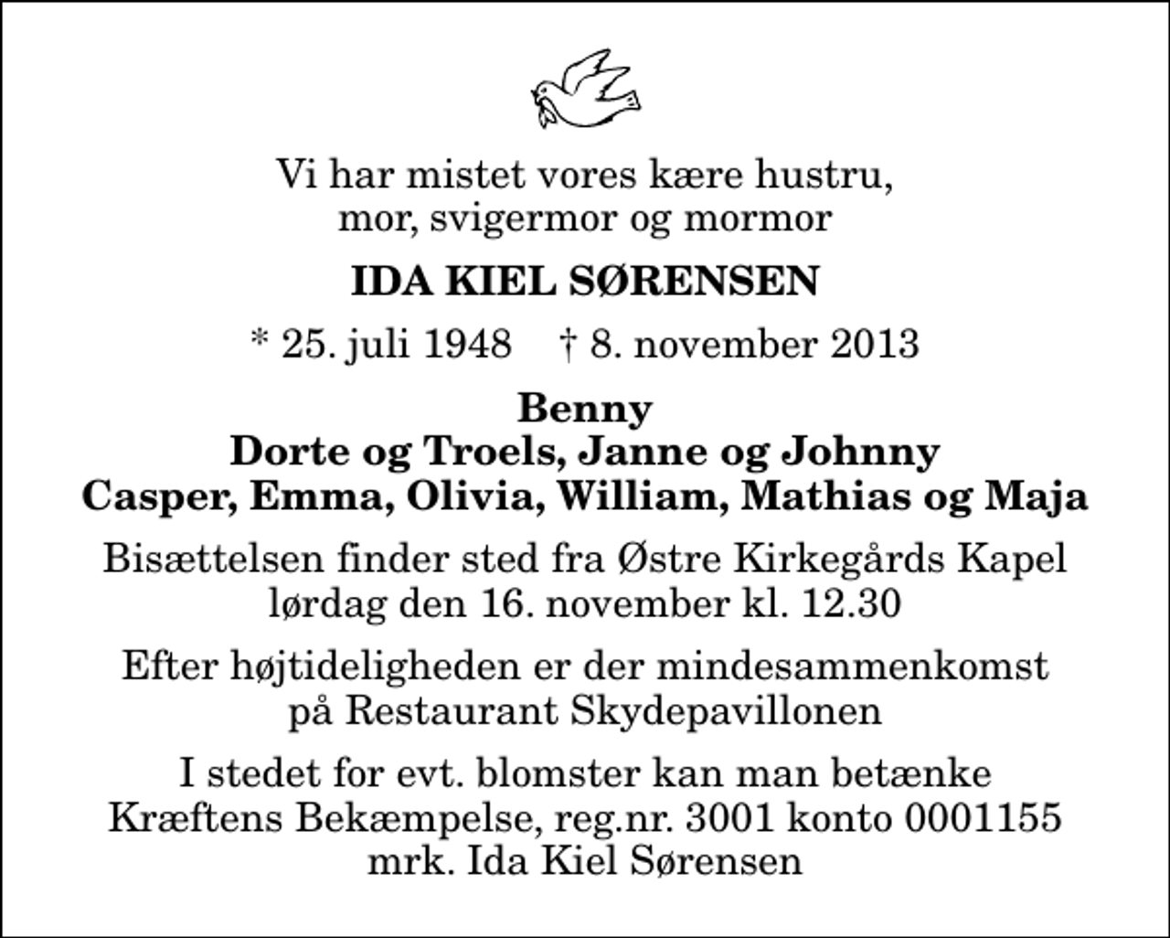 <p>Vi har mistet vores kære hustru, mor, svigermor og mormor<br />Ida Kiel Sørensen<br />* 25. juli 1948 ✝ 8. november 2013<br />Benny Dorte og Troels, Janne og Johnny Casper, Emma, Olivia, William, Mathias og Maja<br />Bisættelsen finder sted fra Østre Kirkegårds Kapel lørdag den 16. november kl. 12.30<br />Efter højtideligheden er der mindesammenkomst på Restaurant Skydepavillonen<br />I stedet for evt. blomster kan man betænke<br />Kræftens Bekæmpelse reg.4183konto0001155mrk. Ida Kiel<br />Sørensen</p>