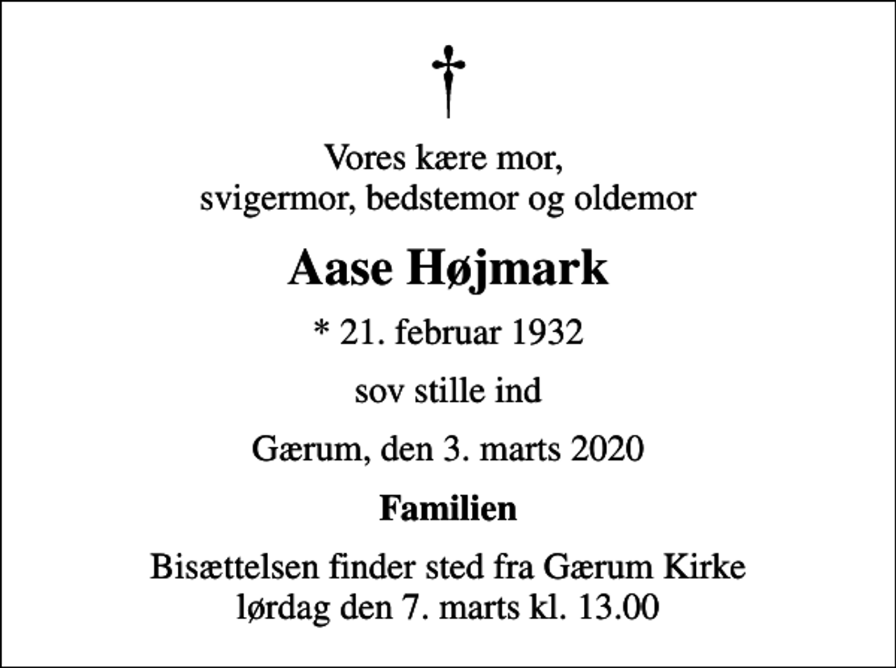 <p>Vores kære mor, svigermor, bedstemor og oldemor<br />Aase Højmark<br />* 21. februar 1932<br />sov stille ind<br />Gærum, den 3. marts 2020<br />Familien<br />Bisættelsen finder sted fra Gærum Kirke lørdag den 7. marts kl. 13.00</p>