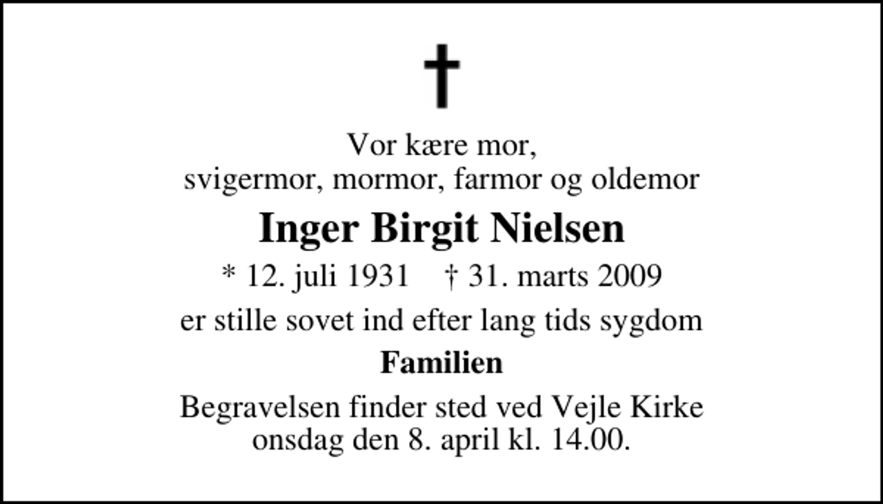 <p>Vor kære mor, svigermor, mormor, farmor og oldemor<br />Inger Birgit Nielsen<br />* 12. juli 1931 ✝ 31. marts 2009<br />er stille sovet ind efter lang tids sygdom<br />Familien<br />Begravelsen finder sted ved Vejle Kirke onsdag den 8. april kl. 14.00</p>