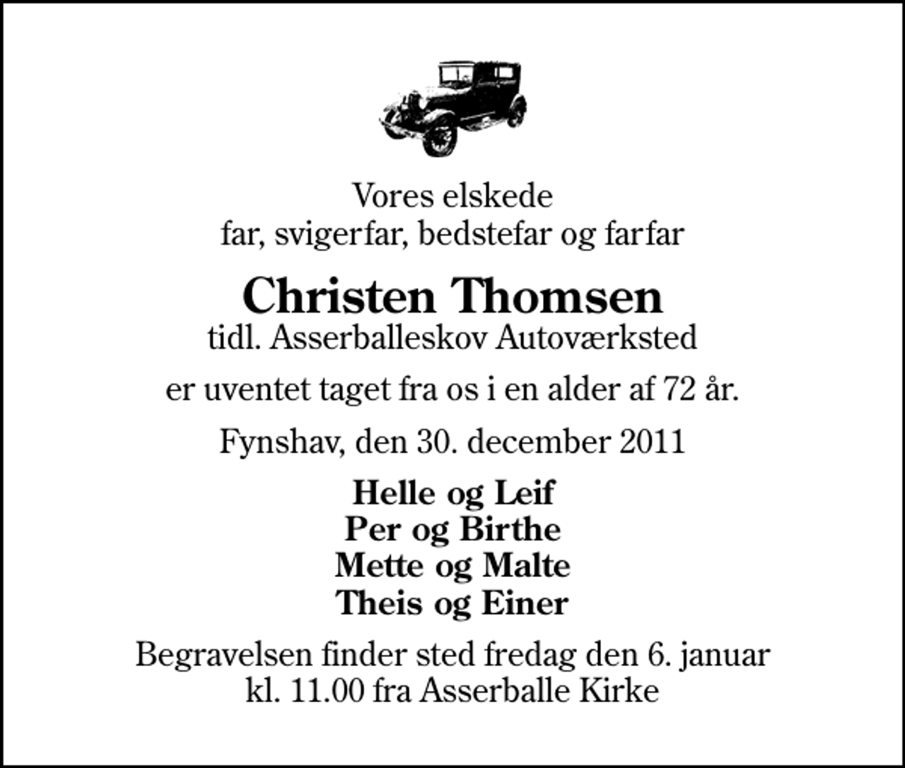 <p>Vores elskede far, svigerfar, bedstefar og farfar<br />Christen Thomsen<br />tidl. Asserballeskov Autoværksted<br />er uventet taget fra os i en alder af 72 år.<br />Fynshav, den 30. december 2011<br />Helle og Leif Per og Birthe Mette og Malte Theis og Einer<br />Begravelsen finder sted fredag den 6. januar kl. 11.00 fra Asserballe Kirke</p>