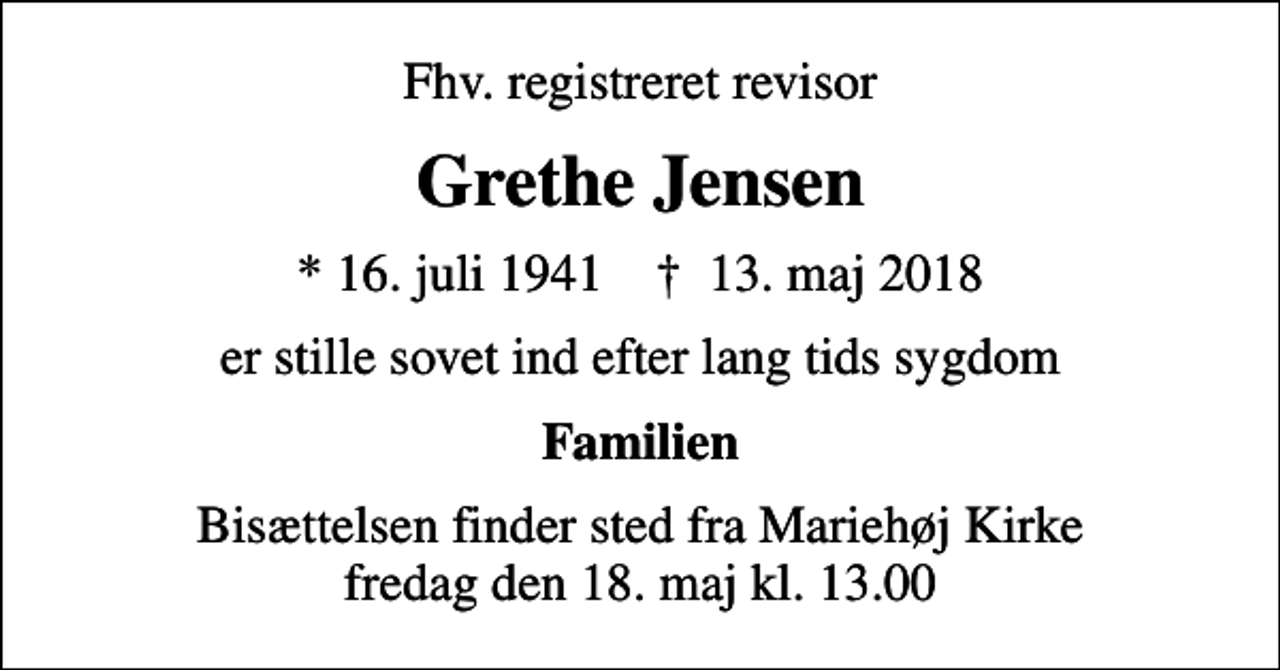 <p>Fhv. registreret revisor<br />Grethe Jensen<br />* 16. juli 1941 ✝ 13. maj 2018<br />er stille sovet ind efter lang tids sygdom<br />Familien<br />Bisættelsen finder sted fra Mariehøj Kirke fredag den 18. maj kl. 13.00</p>
