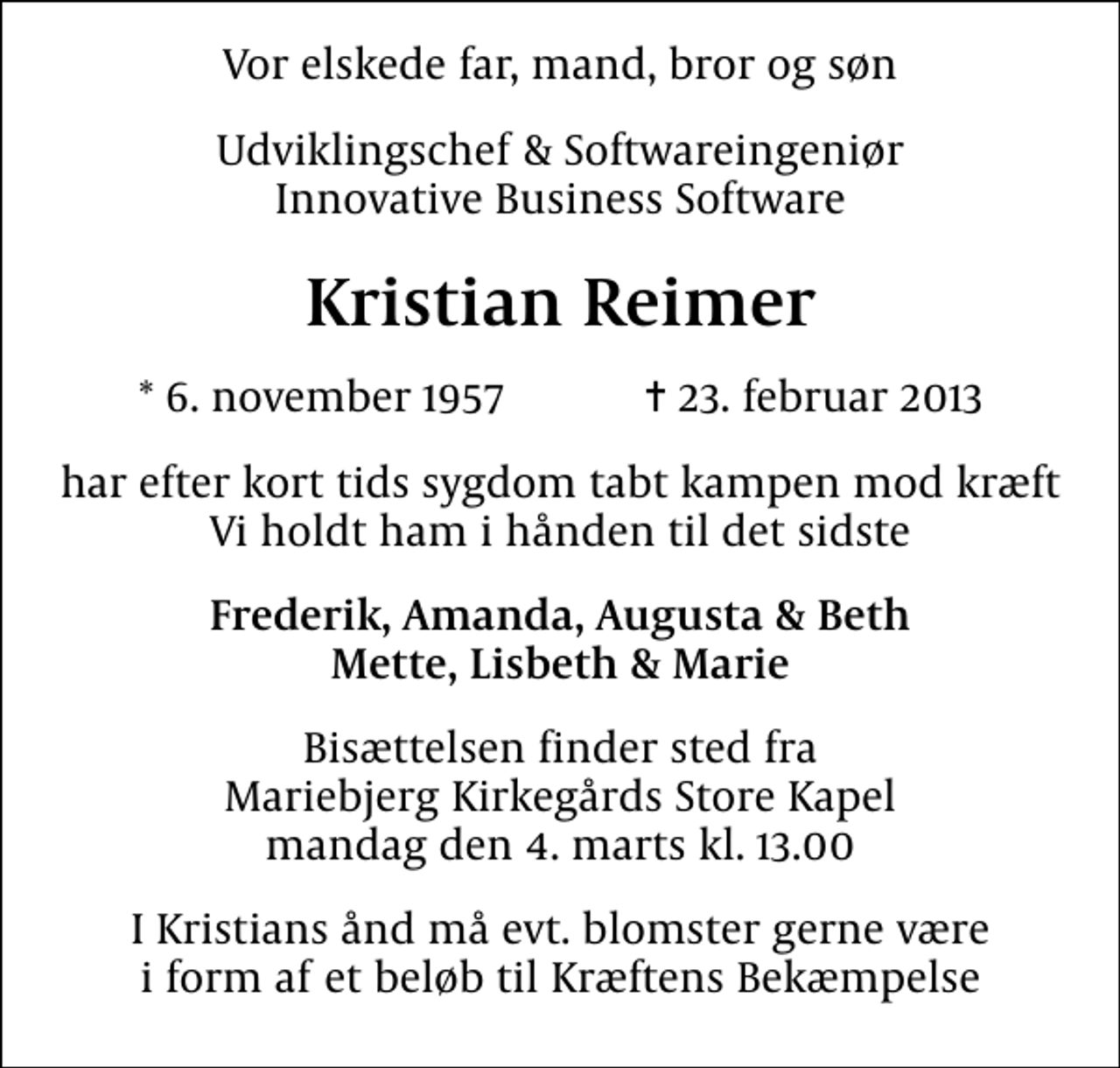 <p>Vor elskede far, mand, bror og søn<br />Udviklingschef &amp; Softwareingeniør Innovative Business Software<br />Kristian Reimer<br />* 6. november 1957 ✝ 23. februar 2013<br />har efter kort tids sygdom tabt kampen mod kræft Vi holdt ham i hånden til det sidste<br />Frederik, Amanda, Augusta &amp; Beth Mette, Lisbeth &amp; Marie<br />Bisættelsen finder sted fra Mariebjerg Kirkegårds Store Kapel mandag den 4. marts kl. 13.00<br />I Kristians ånd må evt. blomster gerne være i form af et beløb til Kræftens Bekæmpelse</p>