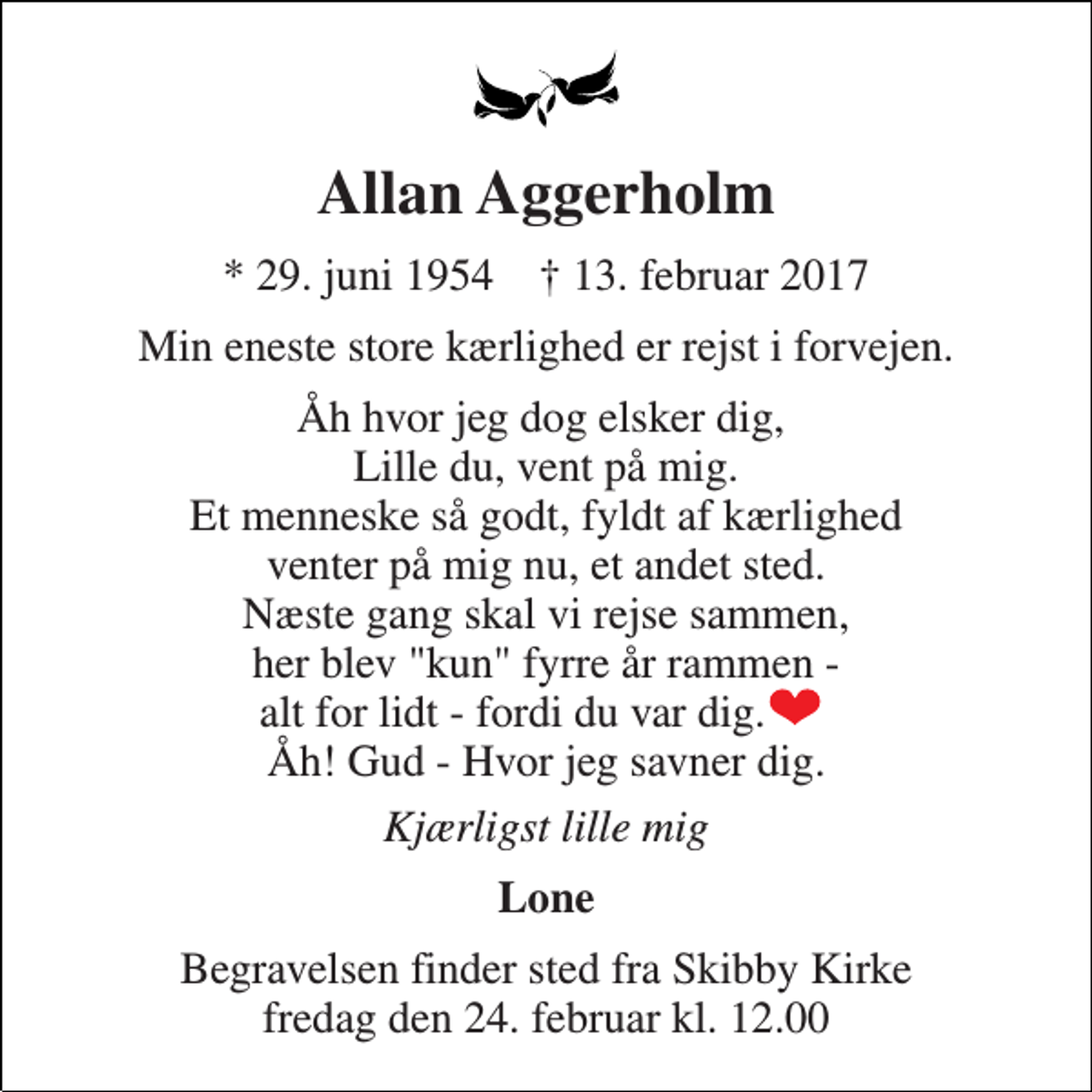 <p>Allan Aggerholm<br />* 29. juni 1954 † 13. februar 2017<br />Min eneste store kærlighed er rejst i forvejen.<br />Åh hvor jeg dog elsker dig, Lille du, vent på mig. Et menneske så godt, fyldt af kærlighed venter på mig nu, et andet sted. Næste gang skal vi rejse sammen, her blev "kun" fyrre år rammen - alt for lidt - fordi du var dig. Åh! Gud - Hvor jeg savner dig.<br />Kjærligst lille mig<br />Lone<br />Begravelsen finder sted fra Skibby Kirke fredag den 24. februar kl. 12.00</p>