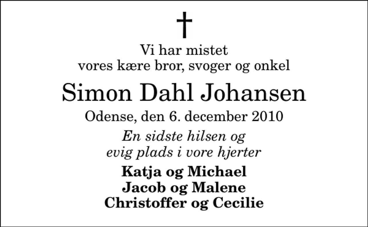<p>Vi har mistet vores kære bror, svoger og onkel<br />Simon Dahl Johansen<br />Odense, den 6. december 2010<br />En sidste hilsen og evig plads i vore hjerter<br />Katja og Michael Jacob og Malene Christoffer og Cecilie</p>