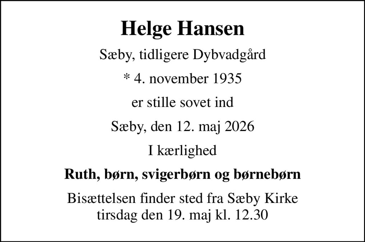 Helge Hansen
Sæby, tidligere Dybvadgård
* 4. november 1935
er stille sovet ind
Sæby, den 12. maj 2026
I kærlighed
Ruth, børn, svigerbørn og børnebørn
Bisættelsen finder sted fra Sæby Kirke  tirsdag den 19. maj kl. 12.30
