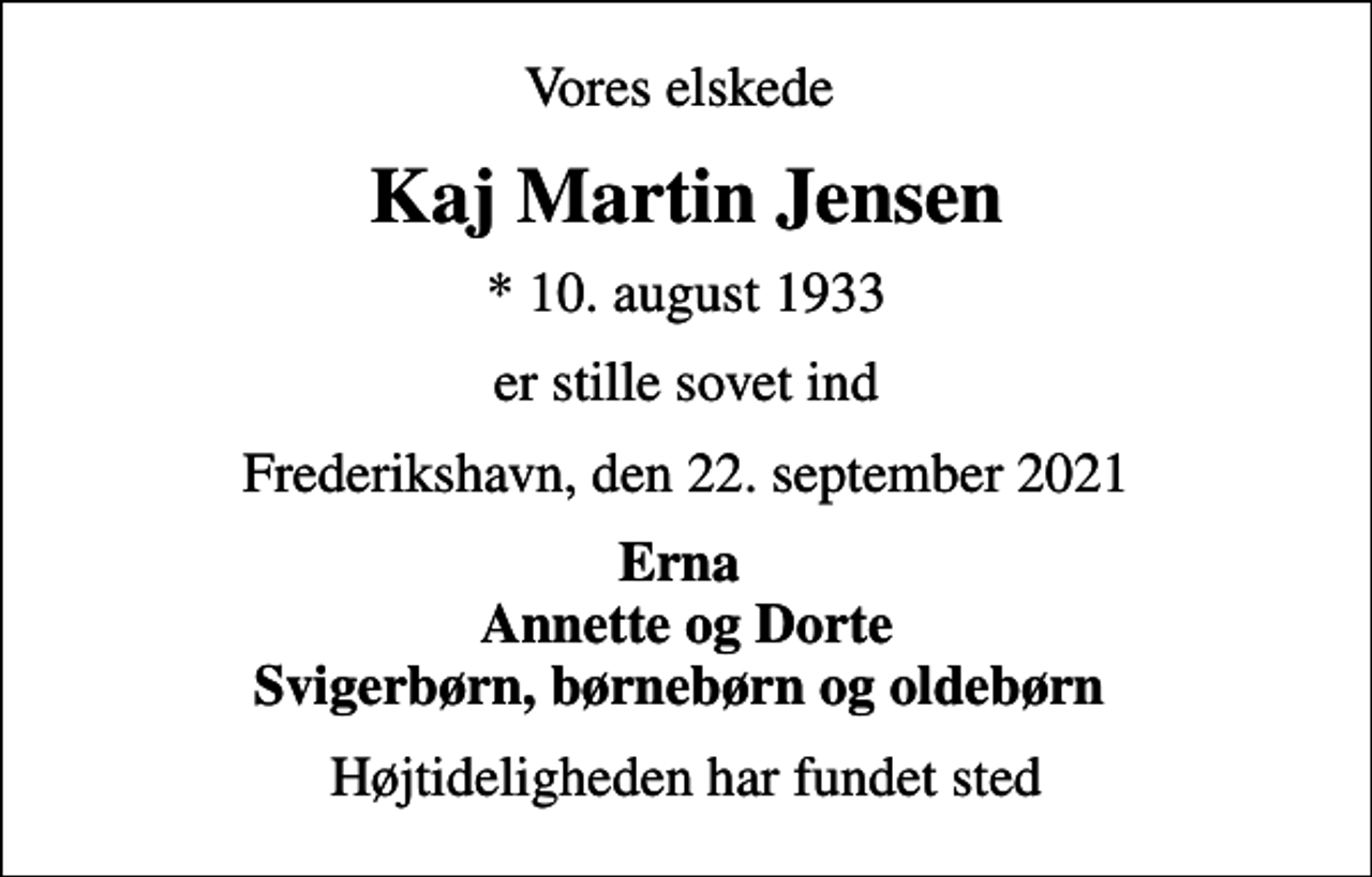 <p>Vores elskede<br />Kaj Martin Jensen<br />* 10. august 1933<br />er stille sovet ind<br />Frederikshavn, den 22. september 2021<br />Erna Annette og Dorte Svigerbørn, børnebørn og oldebørn<br />Højtideligheden har fundet sted</p>