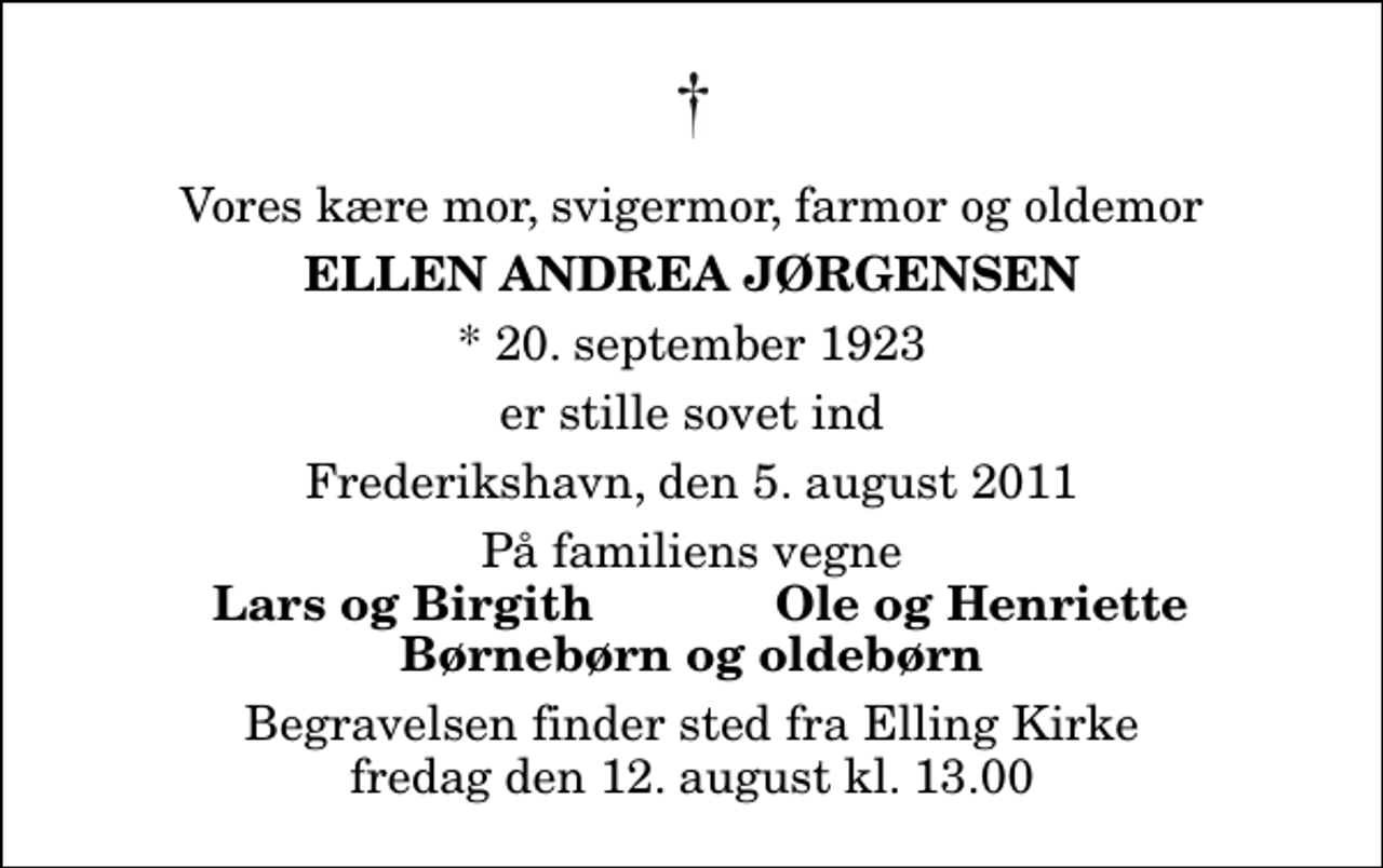 <p>Vores kære mor, svigermor, farmor og oldemor<br />Ellen Andrea Jørgensen<br />* 20. september 1923<br />er stille sovet ind<br />Frederikshavn, den 5. august 2011<br />På familiens vegne<br />Lars og Birgith<br />Ole og Henriette<br />Begravelsen finder sted fra Elling Kirke fredag den 12. august kl. 13.00</p>