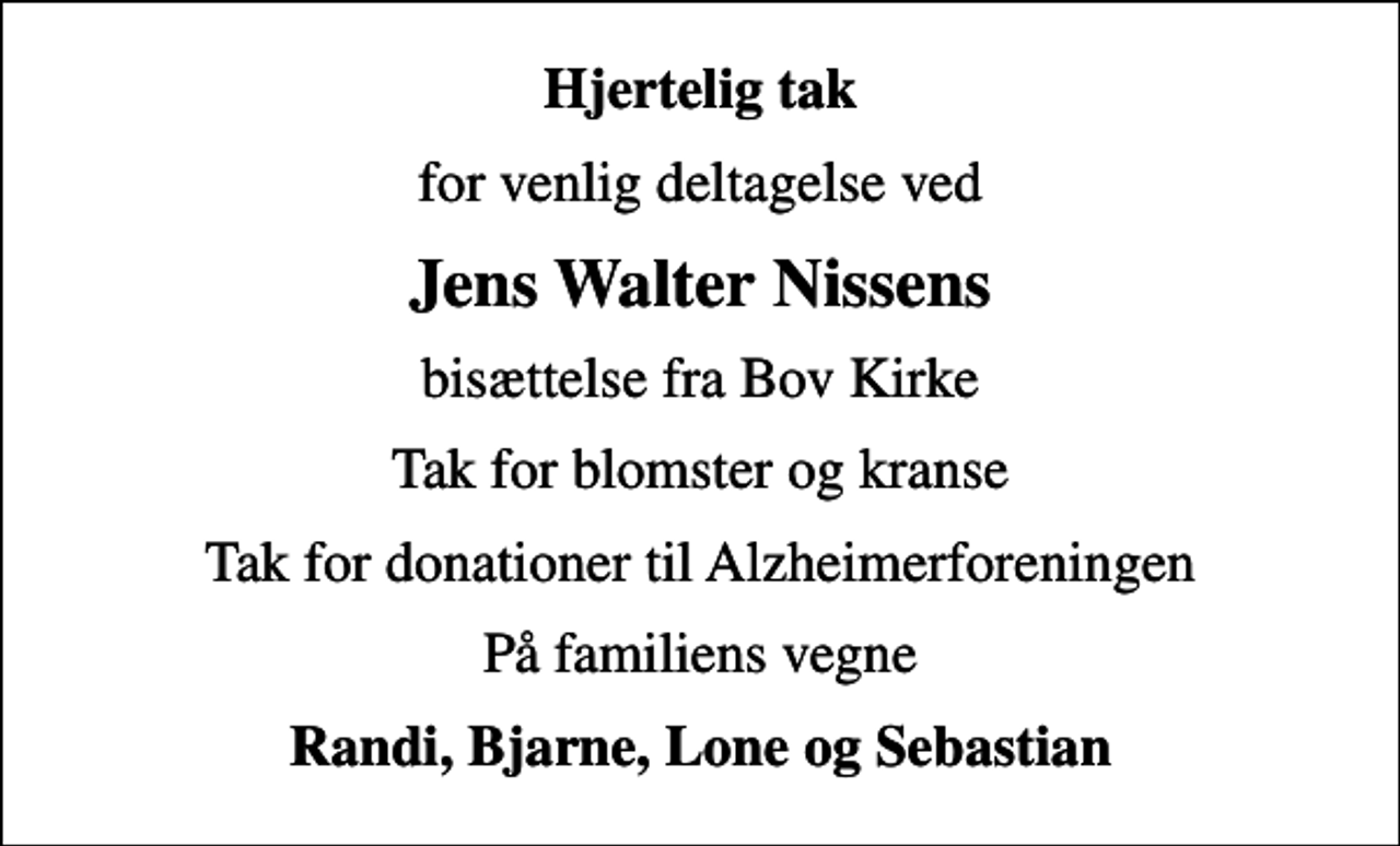 <p>Hjertelig tak<br />for venlig deltagelse ved<br />Jens Walter Nissens<br />bisættelse fra Bov Kirke<br />Tak for blomster og kranse<br />Tak for donationer til Alzheimerforeningen<br />På familiens vegne<br />Randi, Bjarne, Lone og Sebastian</p>