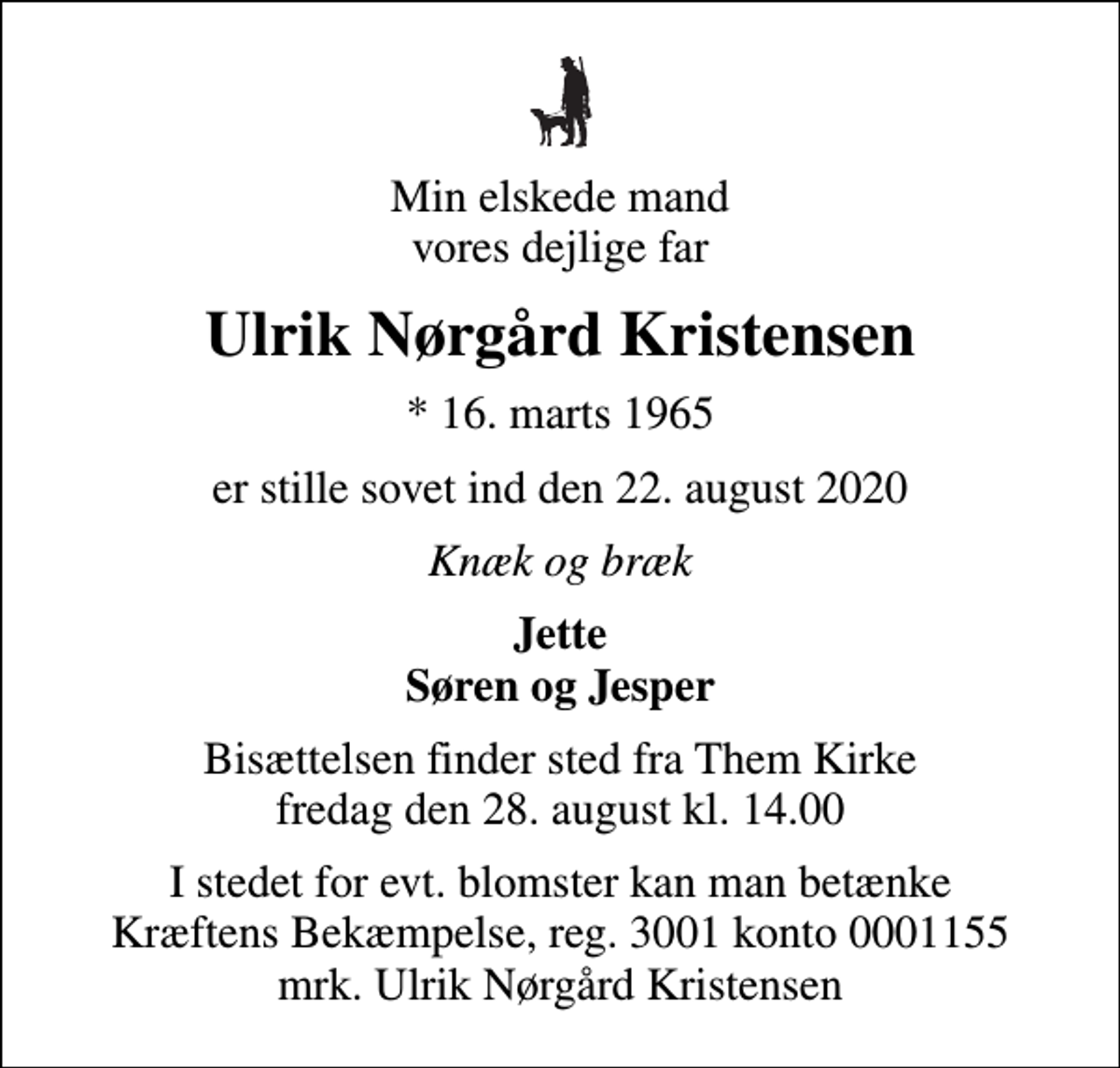 <p>Min elskede mand vores dejlige far<br />Ulrik Nørgård Kristensen<br />* 16. marts 1965<br />er stille sovet ind den 22. august 2020<br />Knæk og bræk<br />Jette Søren og Jesper<br />Bisættelsen finder sted fra Them Kirke fredag den 28. august kl. 14.00<br />I stedet for evt. blomster kan man betænke<br />Kræftens Bekæmpelse reg.3001konto0001155mrk. Ulrik Nørgård<br />Kristensen</p>