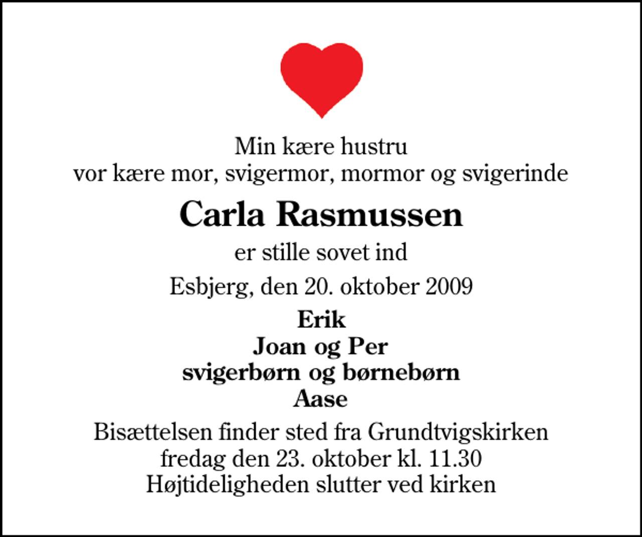 <p>Min kære hustru vor kære mor, svigermor, mormor og svigerinde<br />Carla Rasmussen<br />er stille sovet ind<br />Esbjerg, den 20. oktober 2009<br />Erik Joan og Per svigerbørn og børnebørn Aase<br />Bisættelsen finder sted fra Grundtvigskirken fredag den 23. oktober kl. 11.30 Højtideligheden slutter ved kirken</p>