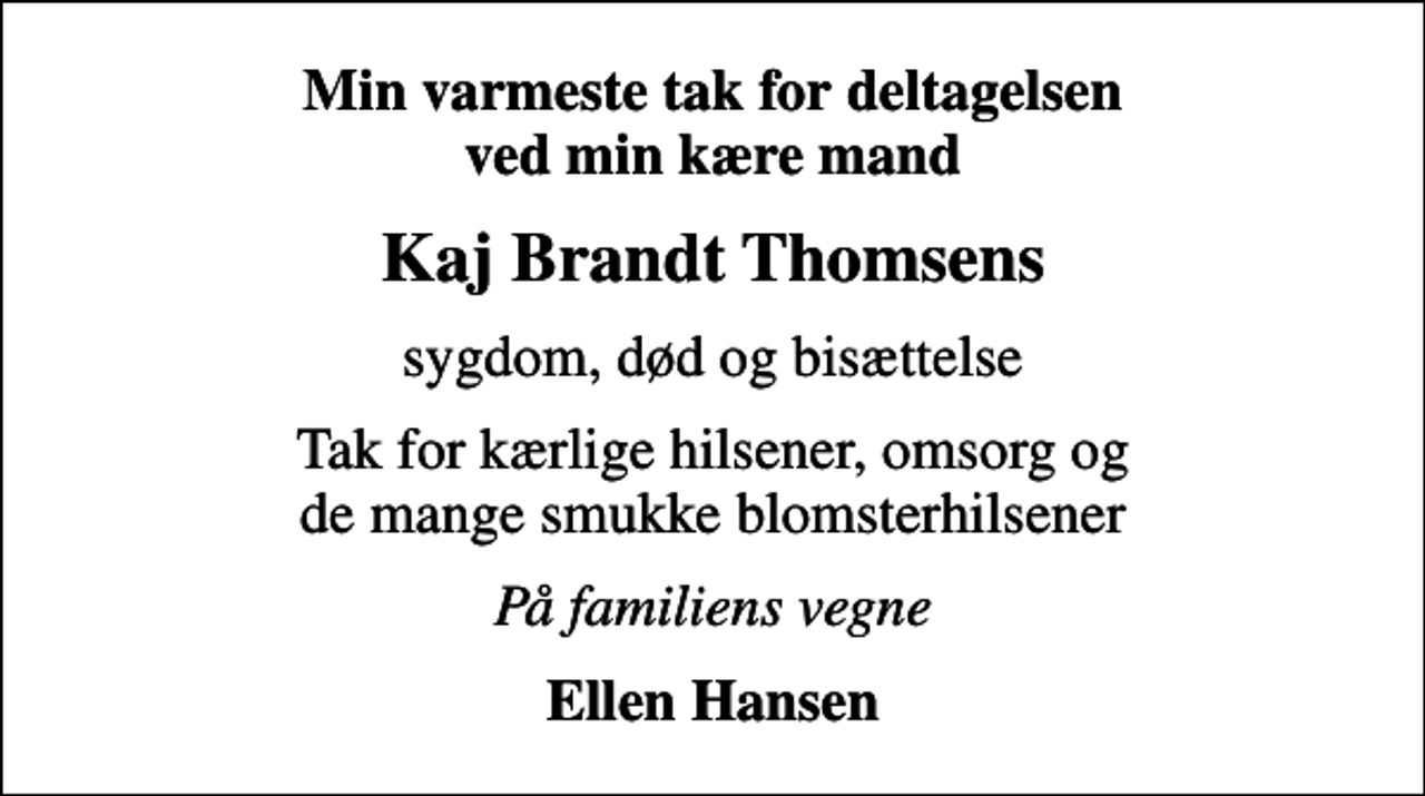 <p>Min varmeste tak for deltagelsen ved min kære mand<br />Kaj Brandt Thomsens<br />sygdom, død og bisættelse<br />Tak for kærlige hilsener, omsorg og de mange smukke blomsterhilsener<br />På familiens vegne<br />Ellen Hansen</p>