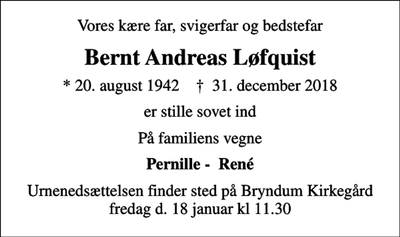 <p>Vores kære far, svigerfar og bedstefar<br />Bernt Andreas Løfquist<br />* 20. august 1942 ✝ 31. december 2018<br />er stille sovet ind<br />På familiens vegne<br />Pernille - René<br />Urnenedsættelsen finder sted på Bryndum Kirkegård fredag d. 18 januar kl 11.30</p>