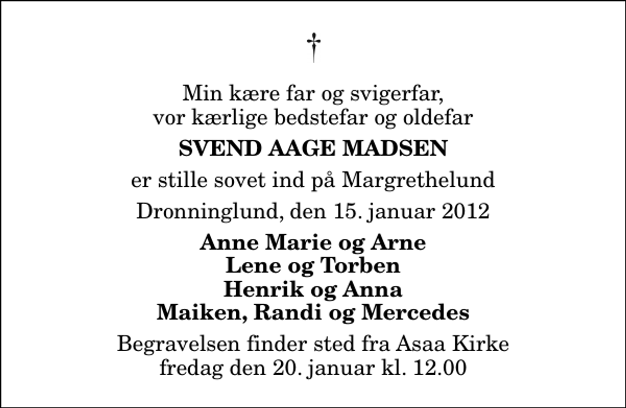 <p>Min kære far og svigerfar, vor kærlige bedstefar og oldefar<br />Svend Aage Madsen<br />er stille sovet ind på Margrethelund<br />Dronninglund, den 15. januar 2012<br />Anne Marie og Arne Lene og Torben Henrik og Anna Maiken, Randi og Mercedes<br />Begravelsen finder sted fra Aså Kirke fredag den 20. januar kl. 12.00</p>