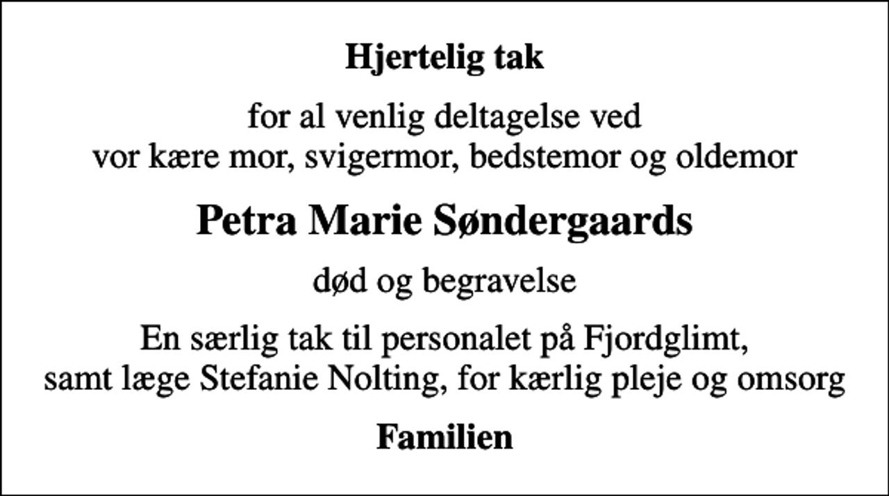 <p>Hjertelig tak<br />for al venlig deltagelse ved vor kære mor, svigermor, bedstemor og oldemor<br />Petra Marie Søndergaards<br />død og begravelse<br />En særlig tak til personalet på Fjordglimt, samt læge Stefanie Nolting, for kærlig pleje og omsorg<br />Familien</p>