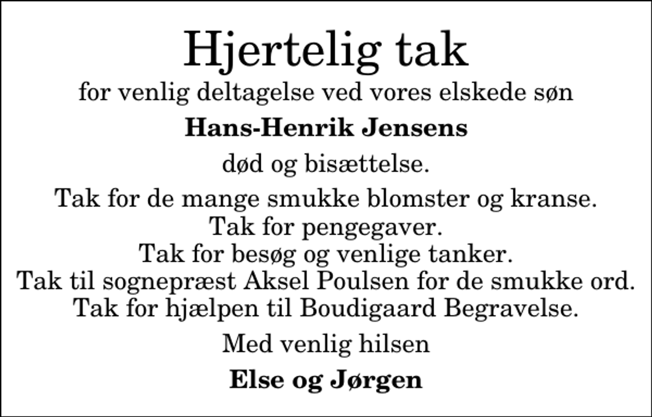 <p>Hjertelig tak<br />for venlig deltagelse ved vores elskede søn<br />Hans-Henrik Jensens<br />død og bisættelse.<br />Tak for de mange smukke blomster og kranse. Tak for pengegaver. Tak for besøg og venlige tanker. Tak til sognepræst Aksel Poulsen for de smukke ord. Tak for hjælpen til Boudigaard Begravelse.<br />Med venlig hilsen<br />Else og Jørgen</p>