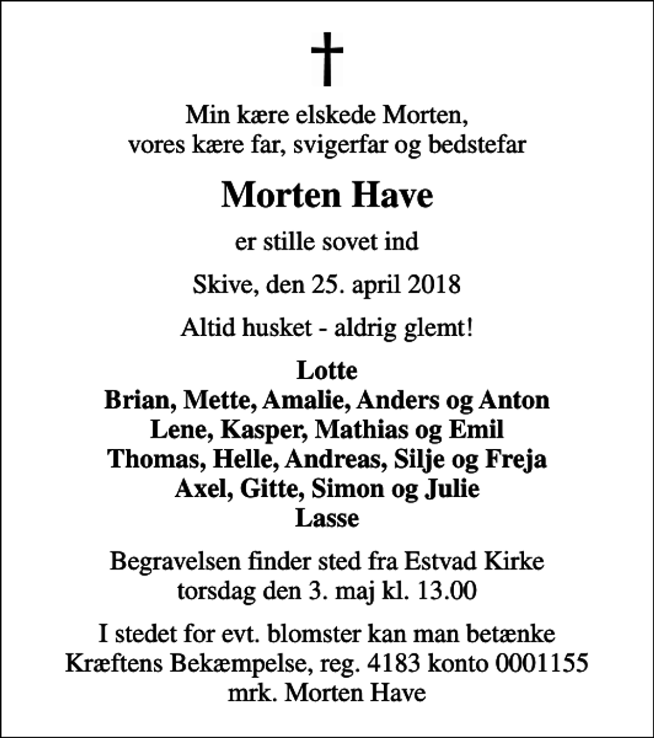 <p>Min kære elskede Morten, vores kære far, svigerfar og bedstefar<br />Morten Have<br />er stille sovet ind<br />Skive, den 25. april 2018<br />Altid husket - aldrig glemt!<br />Lotte Brian, Mette, Amalie, Anders og Anton Lene, Kasper, Mathias og Emil Thomas, Helle, Andreas, Silje og Freja Axel, Gitte, Simon og Julie Lasse<br />Begravelsen finder sted fra Estvad Kirke torsdag den 3. maj kl. 13.00<br />I stedet for evt. blomster kan man betænke<br />Kræftens Bekæmpelse reg.4183konto0001155mrk. Morten<br />Have</p>