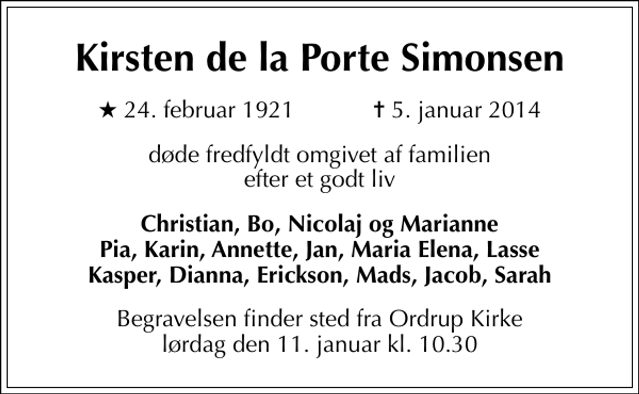 <p>Kirsten de la Porte Simonsen<br />* 24. februar 1921 ✝ 5. januar 2014<br />døde fredfyldt omgivet af familien efter et godt liv<br />Christian, Bo, Nicolaj og Marianne Pia, Karin, Annette, Jan, Maria Elena, Lasse Kasper, Dianna, Erickson, Mads, Jacob, Sarah<br />Begravelsen finder sted fra Ordrup Kirke lørdag den 11. januar kl. 10.30</p>
