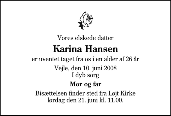 <p>Vores elskede datter<br />Karina Hansen<br />er uventet taget fra os i en alder af 26 år<br />Vejle, den 10. juni 2008 I dyb sorg<br />Mor og far<br />Bisættelsen finder sted fra Løjt Kirke lørdag den 21. juni kl. 11.00</p>