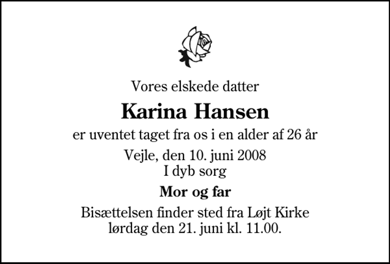 <p>Vores elskede datter<br />Karina Hansen<br />er uventet taget fra os i en alder af 26 år<br />Vejle, den 10. juni 2008 I dyb sorg<br />Mor og far<br />Bisættelsen finder sted fra Løjt Kirke lørdag den 21. juni kl. 11.00</p>