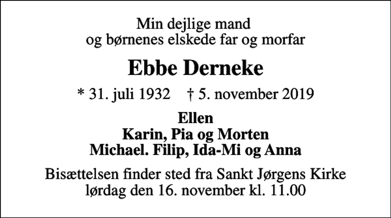 <p>Min dejlige mand og børnenes elskede far og morfar<br />Ebbe Derneke<br />* 31. juli 1932 ✝ 5. november 2019<br />Ellen Karin, Pia og Morten Michael. Filip, Ida-Mi og Anna<br />Bisættelsen finder sted fra Sankt Jørgens Kirke lørdag den 16. november kl. 11.00</p>