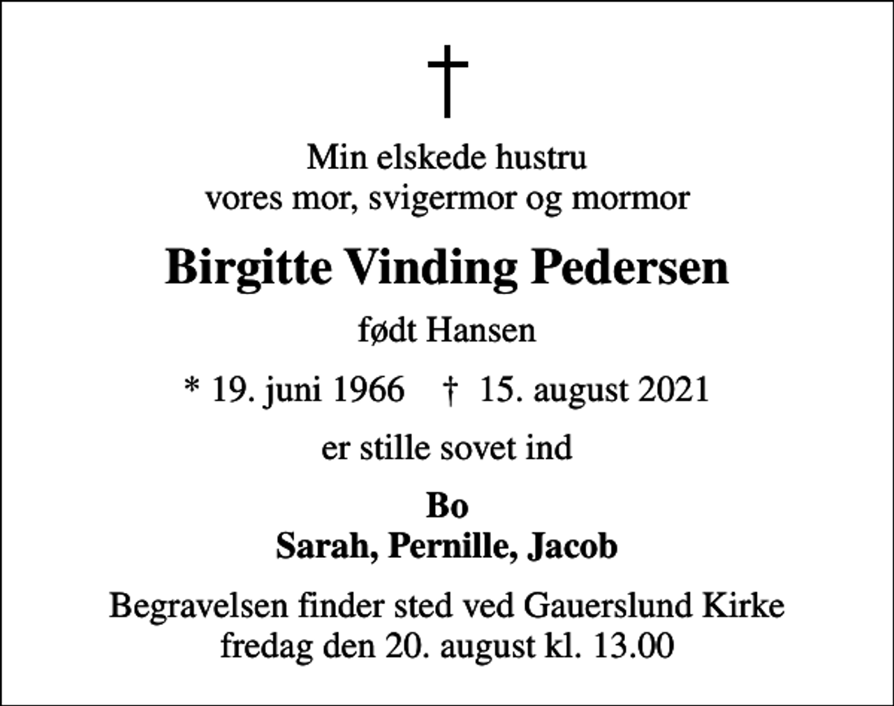 <p>Min elskede hustru vores mor, svigermor og mormor<br />Birgitte Vinding Pedersen<br />født Hansen<br />* 19. juni 1966 ✝ 15. august 2021<br />er stille sovet ind<br />Bo Sarah, Pernille, Jacob<br />Begravelsen finder sted ved Gauerslund Kirke fredag den 20. august kl. 13.00</p>