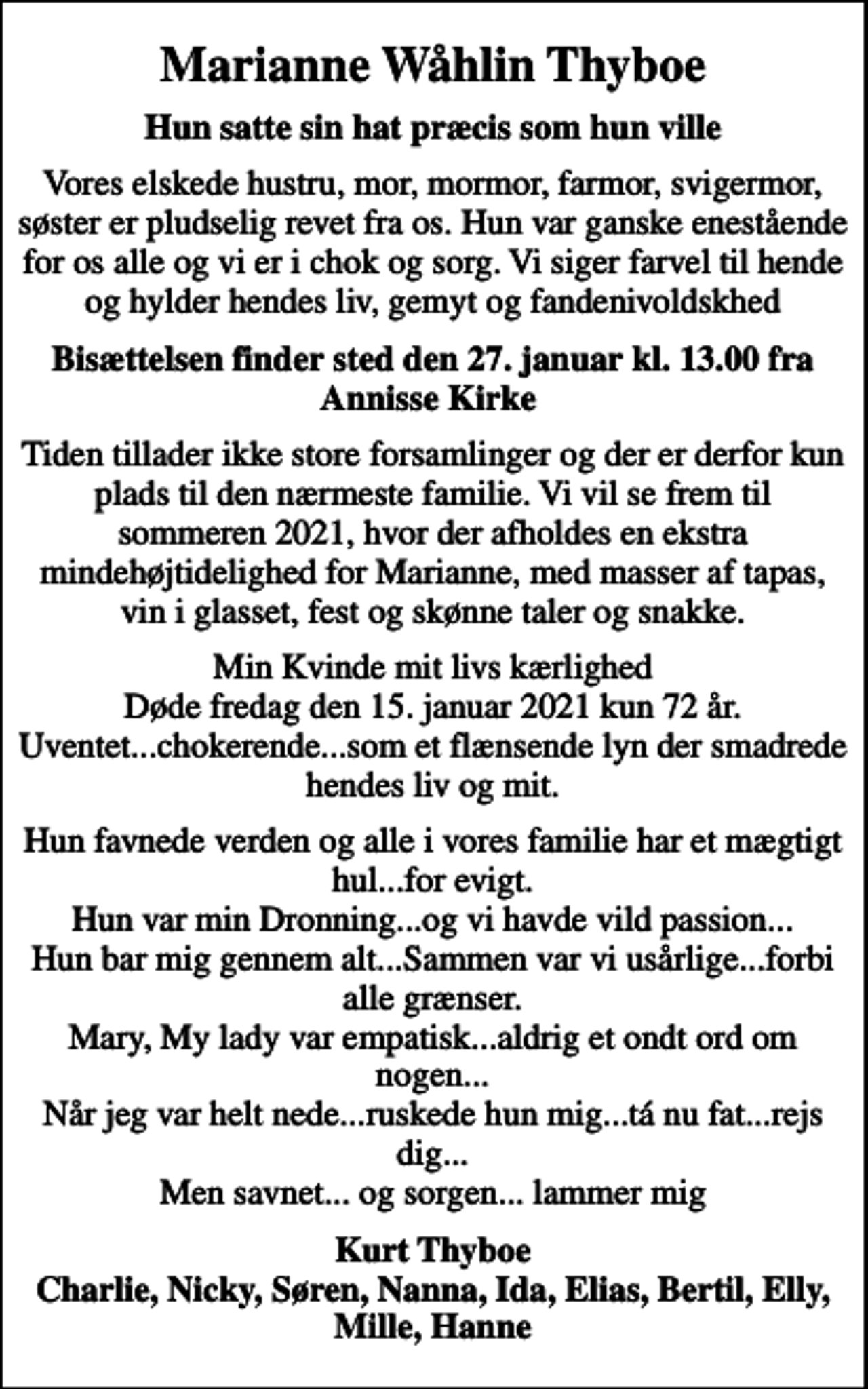 <p>Marianne Wåhlin Thyboe<br />Hun satte sin hat præcis som hun ville<br />Vores elskede hustru, mor, mormor, farmor, svigermor, søster er pludselig revet fra os. Hun var ganske enestående for os alle og vi er i chok og sorg. Vi siger farvel til hende og hylder hendes liv, gemyt og fandenivoldskhed<br />Bisættelsen finder sted den 27. januar kl. 13.00 fra Annisse Kirke<br />Tiden tillader ikke store forsamlinger og der er derfor kun plads til den nærmeste familie. Vi vil se frem til sommeren 2021, hvor der afholdes en ekstra mindehøjtidelighed for Marianne, med masser af tapas, vin i glasset, fest og skønne taler og snakke.<br />Min Kvinde mit livs kærlighed Døde fredag den 15. januar 2021 kun 72 år. Uventet...chokerende...som et flænsende lyn der smadrede hendes liv og mit.<br />Hun favnede verden og alle i vores familie har et mægtigt hul...for evigt. Hun var min Dronning...og vi havde vild passion... Hun bar mig gennem alt...Sammen var vi usårlige...forbi alle grænser. Mary, My lady var empatisk...aldrig et ondt ord om nogen... Når jeg var helt nede...ruskede hun mig...tá nu fat...rejs dig... Men savnet... og sorgen... lammer mig<br />Kurt Thyboe Charlie, Nicky, Søren, Nanna, Ida, Elias, Bertil, Elly, Mille, Hanne</p>