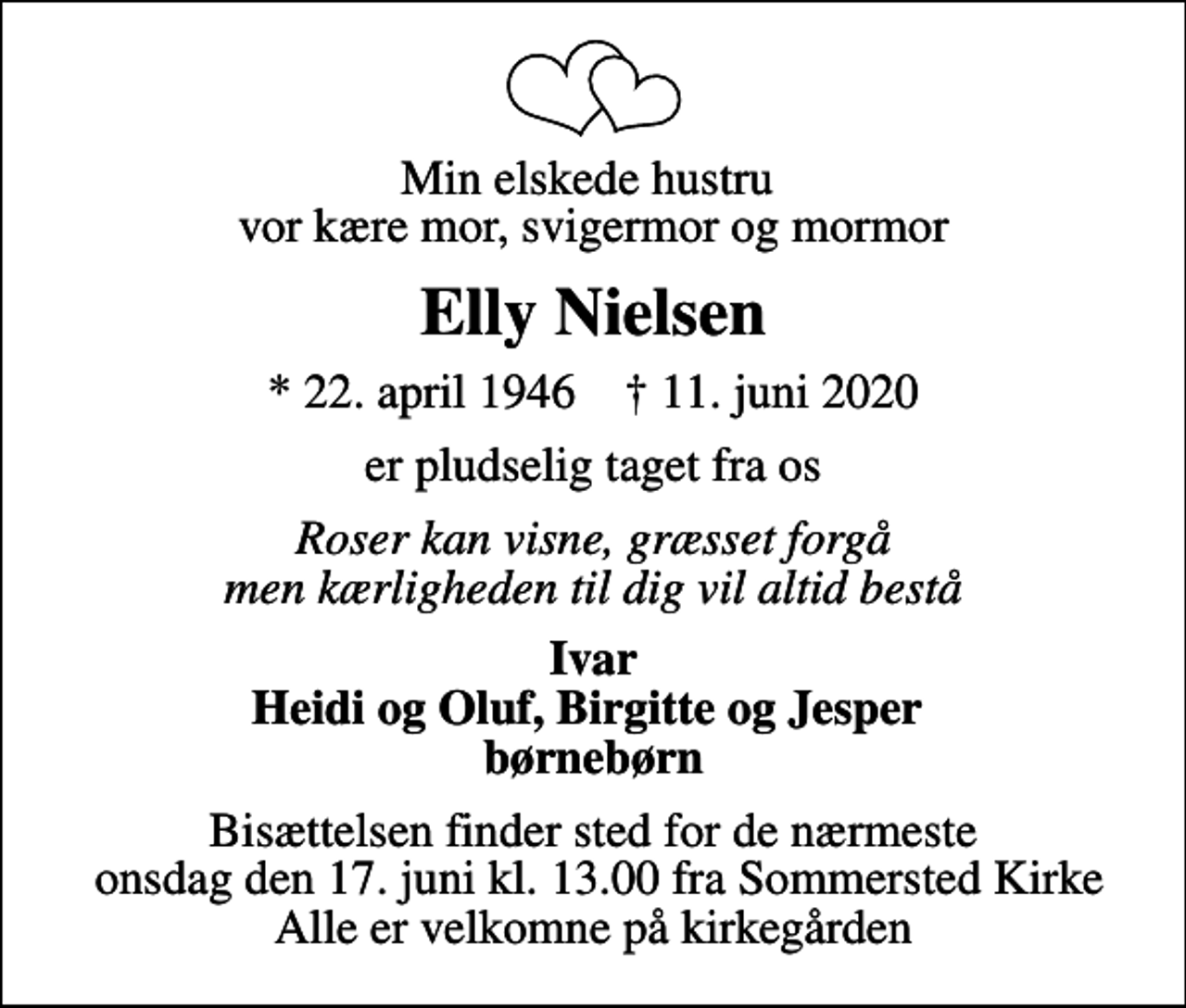 <p>Min elskede hustru vor kære mor, svigermor og mormor<br />Elly Nielsen<br />* 22. april 1946 ✝ 11. juni 2020<br />er pludselig taget fra os<br />Roser kan visne, græsset forgå men kærligheden til dig vil altid bestå<br />Ivar Heidi og Oluf, Birgitte og Jesper børnebørn<br />Bisættelsen finder sted for de nærmeste onsdag den 17. juni kl. 13.00 fra Sommersted Kirke Alle er velkomne på kirkegården</p>