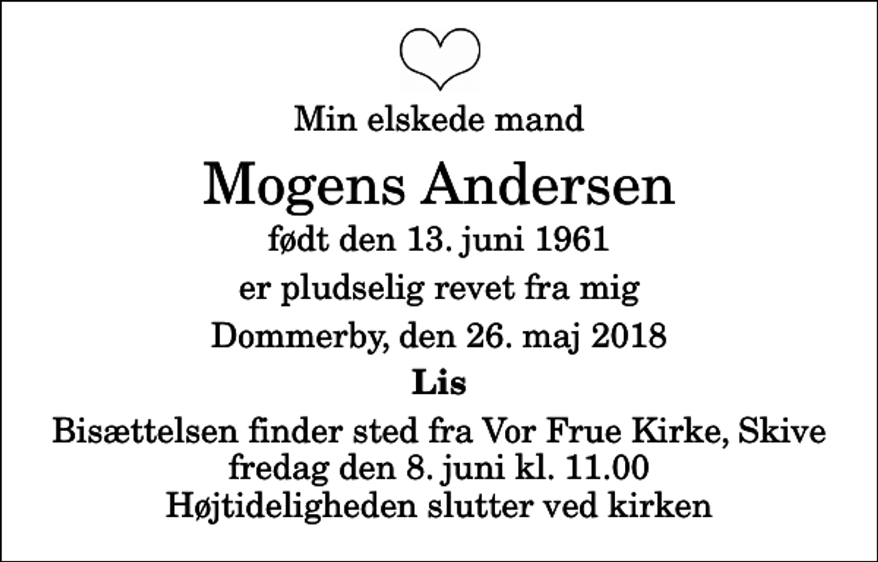 <p>Min elskede mand<br />Mogens Andersen<br />født den 13. juni 1961<br />er pludselig revet fra mig<br />Dommerby, den 26. maj 2018<br />Lis<br />Bisættelsen finder sted fra Vor Frue Kirke, Skive fredag den 8. juni kl. 11.00 Højtideligheden slutter ved kirken</p>